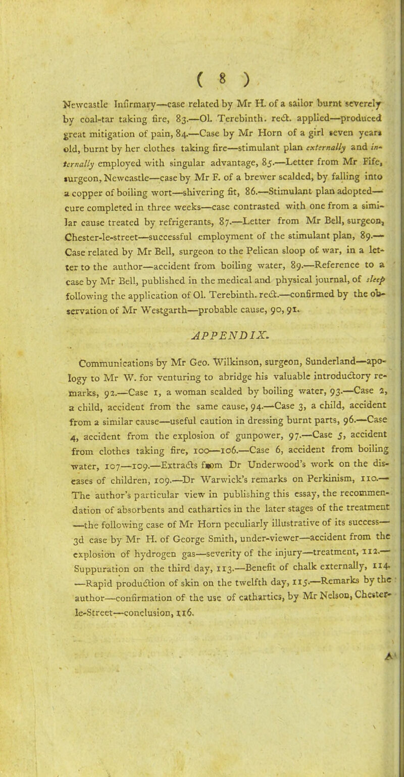 Newcastle Infirmary—case related by Mr H. of a sailor burnt severely by coal-tar taking fire, 83.—01. Terebinth. red. applied—produced great mitigation of pain, 84.—Case by Mr Horn of a girl seven years old, burnt by her clothes taking fire—stimulant plan externally and /«- temally employed with singular advantage, 85.—Letter from Mr Fife, surgeon, Newcastle—case by Mr F. of a brewer scalded, by falling into a copper of boiling wort—shivering fit, 86.—Stimulant plan adopted- cure completed in three weeks—case contrasted with one from a simi- lar cause treated by refrigerants, 87.—Letter from Mr Bell, surgeon, Chester-le-street—successful employment of the stimulant plan, 89.— Case related by Mr Bell, surgeon to the Pelican sloop of war, in a let- ter to the author—accident from boiling water, 89.—Reference to a case by Mr Bell, published in the medical and physical journal, of sleep following the application of 01. Terebinth. reCt.—confirmed by the ob- servation of Mr Westgarth—probable cause, 90, 91. APPENDIX. Communications by Mr Geo. Wilkinson, surgeon, Sunderland—apo- logy to Mr W. for venturing to abridge his valuable introductory re- marks, 92.—Case 1, a woman scalded by boiling water, 93.—Case 2, a child, accident from the same cause, 94.—Case 3, a child, accident from a similar cause—useful caution in dressing burnt parts, 96.—Case 4, accident from the explosion of gunpower, 97.—Case 5, accident from clothes taking fire, 100—106.—Case 6, accident from boiling water, 107—109.—Extracts f»om Dr Underwood’s work on the dis- eases of children, 109.—Dr Warwick’s remarks on Perkinism, no.— Tire author’s particular view in publishing this essay, the recommen- dation of absorbents and cathartics in the later stages of the treatment —the following case of Mr Horn peculiarly illustrative of its success 3d case by Mr H. of George Smith, under-viewer—accident from the explosion of hydrogen gas—severity of the injury—treatment, 112. Suppuration on the third day, 113.—Benefit of chalk externally, 114- —Rapid production of skin on the twelfth day, 1x5.—Remarks by the author—confirmation of the use of cathartics, by Mr Nelson, Chestef- le-Street—conclusion, xx6. \