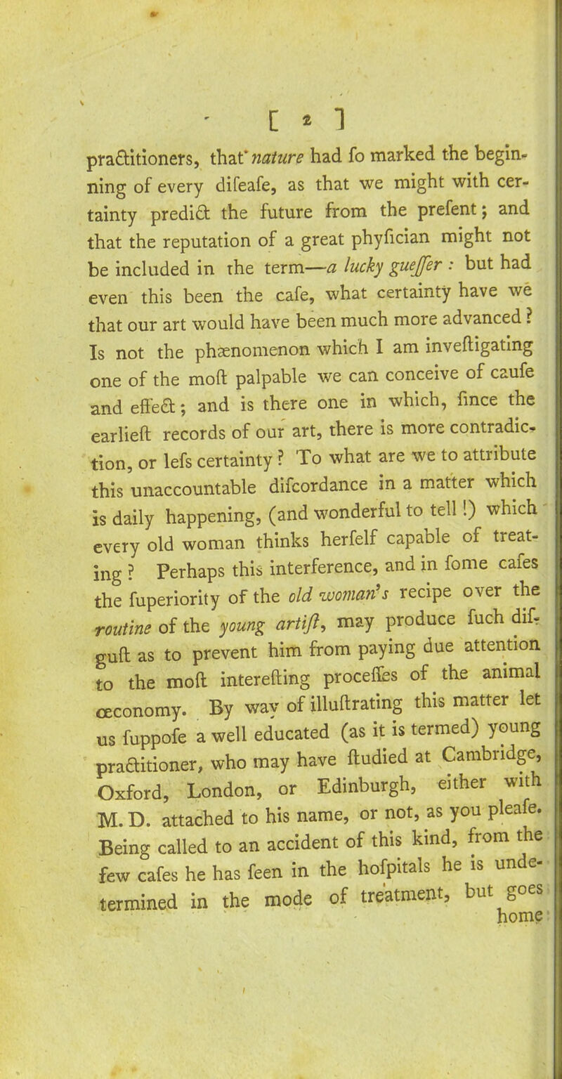 mr C * 1 practitioners, that* nature had fo marked the begin- ning of every difeafe, as that we might with cer- tainty predict the future from the prefent $ and that the reputation of a great phyfician might not be included in the term—a lucky guejfer : but had even this been the cafe, what certainty have we that our art would have been much more advanced ? Is not the phenomenon which I am inveftigating one of the mod palpable we can conceive of caufe and effea*, and is there one in which, fince the earlieft records of our art, there is more contradic- tion, or lefs certainty ? To what are we to attiibute this unaccountable difcordance in a matter which is daily happening, (and wonderful to tell!) which every old woman thinks herfelf capable of treat- ing ? Perhaps this interference, and in fome cafes the fuperiority of the old woman's recipe over the routine of the young artifl, may produce fuch difr guft as to prevent him from paying due attention to the mod interefting process of the animal ceconomy. By way of illuftrating this matter let us fuppofe a well educated (as it is termed) young practitioner, who may have ftudied at Cambridge, Oxford, London, or Edinburgh, either with M. D. attached to his name, or not, as you pleafe. Being called to an accident of this kind, from the few cafes he has feen in the hofpitals he is unde- termined in the mode of treatment, but goes