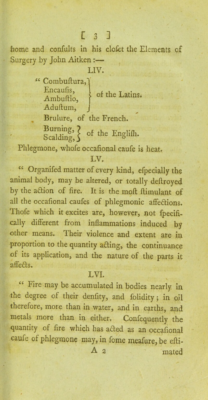 home and confults in his clofet the Elements of Surgery by John Aitken :— LIV. “ Combuftura,'| Encaufis, l , , T . • Ambuftio, \ °f the LatmS- Aduftum, j Brulure, of the French. ScTdinf j of the EnSlifll- Phlegmone, whofe occafional caufe is heat. LV. <c Organifed matter of every kind, efpecially the animal body, may be altered, or totally deftroyed by the aftion of fire. It is the moft ftimulant of all the occafional caufes of phlegmonic affe&ions. Thofe which it excites are, however, not fpecifi- cally different from inflammations induced by other means. Their violence and extent are in proportion to the quantity a&ing, the continuance of its application, and the nature of the parts it affe&s. LVI. v cc Fire may be accumulated in bodies nearly in the degree of their denfity, and folidity; in oil therefore, more than in water, and in earths, and metals more than in either. Confequently the quantity of fire which has afted as an occafional caufe of phlegmone may, in fome meafure, be efti- A 2 ' mated