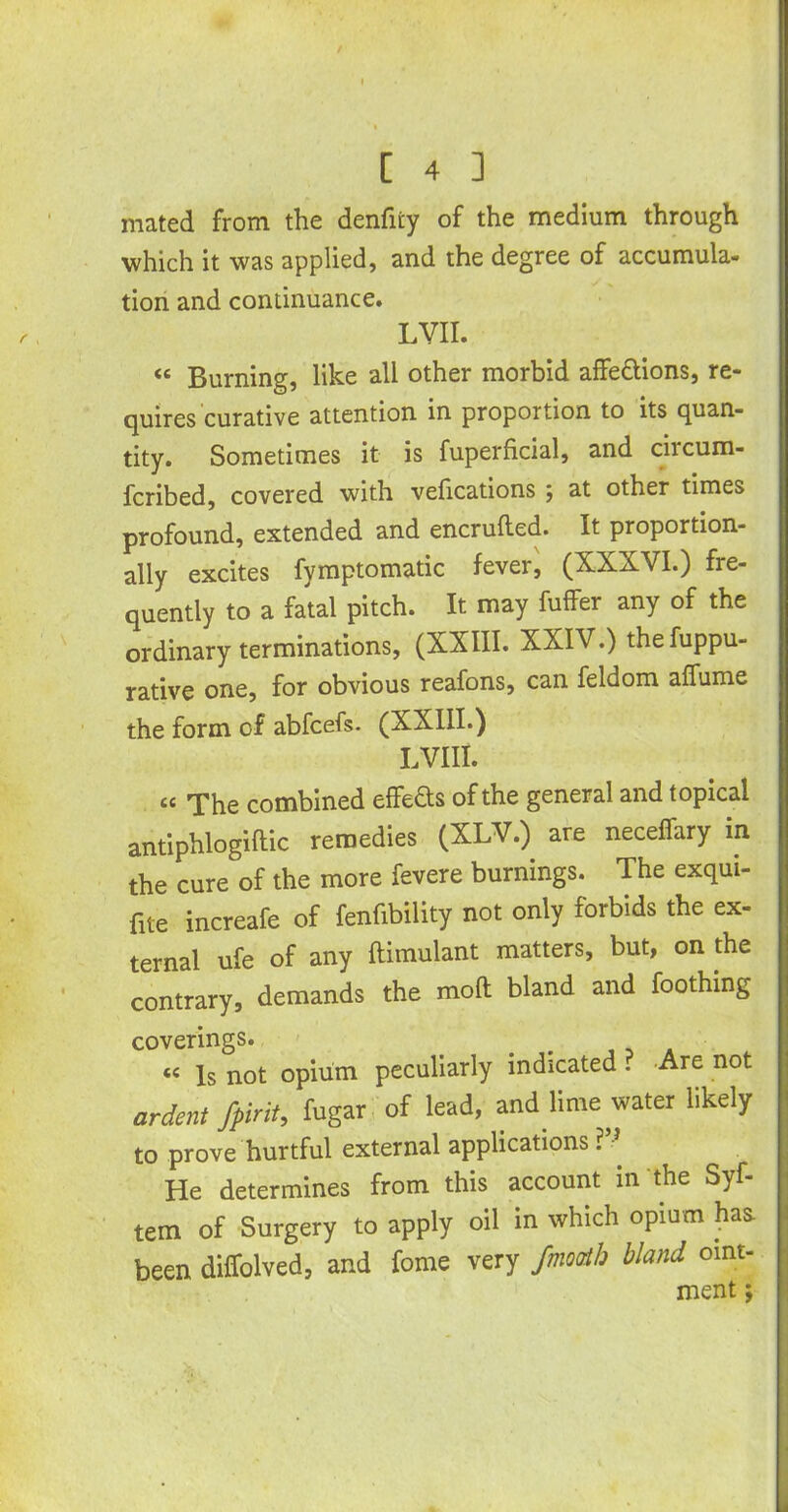 mated from the denfiiy of the medium through which it was applied, and the degree of accumula- tion and continuance. LVII. <e Burning, like all other morbid affe&ions, re- quires curative attention in proportion to its quan- tity. Sometimes it is fuperficial, and circum- fcribed, covered with vefications , at other times profound, extended and encrufted. It proportion- ally excites fymptomatic fever, (XXXVI.) fre- quently to a fatal pitch. It may fuffer any of the ordinary terminations, (XXIII. XXIV.) thefuppu- rative one, for obvious reafons, can feldom affume the form of abfcefs. (XXIII.) LVIII. «c The combined effeds of the general and topical antiphlogiftic remedies (XLV.) are neceffary in the cure of the more fevere burnings. The exqui- fite increafe of fenfibility not only forbids the ex- ternal ufe of any ftimulant matters, but, on the contrary, demands the mod bland and foothing coverings. « Is not opium peculiarly indicated . -Are not ardent Jpint, fugar of lead, and lime water likely to prove hurtful external applications ? He determines from this account in the Syf- tem of Surgery to apply oil in which opium has been diffolved, and fome very /month bland oint- ment;