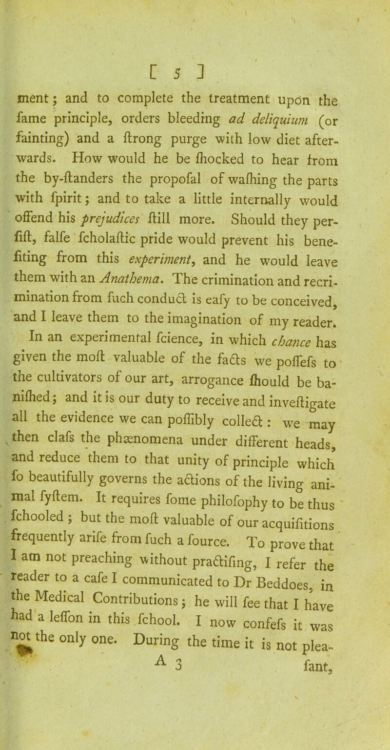 ment; and to complete the treatment upon the fame principle, orders bleeding ad deliquiwn (or fainting) and a ftrong purge with low diet after- wards. How would he be fhocked to hear from the by-ftanders the propofal of wafhing the parts with fpirit; and to take a little internally would offend his prejudices ffill more. Should they per- fift, falfe fcholaftic pride would prevent his bene- fiting from this experiment, and he would leave them with an Anathema. The crimination and recri- mination from fuch conduct is eafy to be conceived, and I leave them to the imagination of my reader. In an experimental fcience, in which chance has given the mod valuable of the fadts we poffefs to the cultivators of our art, arrogance fhould be ba- nned; and it is our duty to receive and inveftigate all the evidence we can poffibly colledt: we may , then clafs the phenomena under different heads, and reduce them to that unity of principle which fo beautifully governs the aftions of the living ani- mal fyftem. It requires fome philofophy to be thus fchooled ; but the mod valuable of our acquifitions frequently arife from fuch a fource. To prove that I am not preaching without pradtifing, I refer the reader to a cafe I communicated to Dr Beddoes. in the Medical Contributions j he will fee that I have had a leffon in this fchool. I now confefs it was not. the only one. During the time it is not plea- ■^•3 fant.