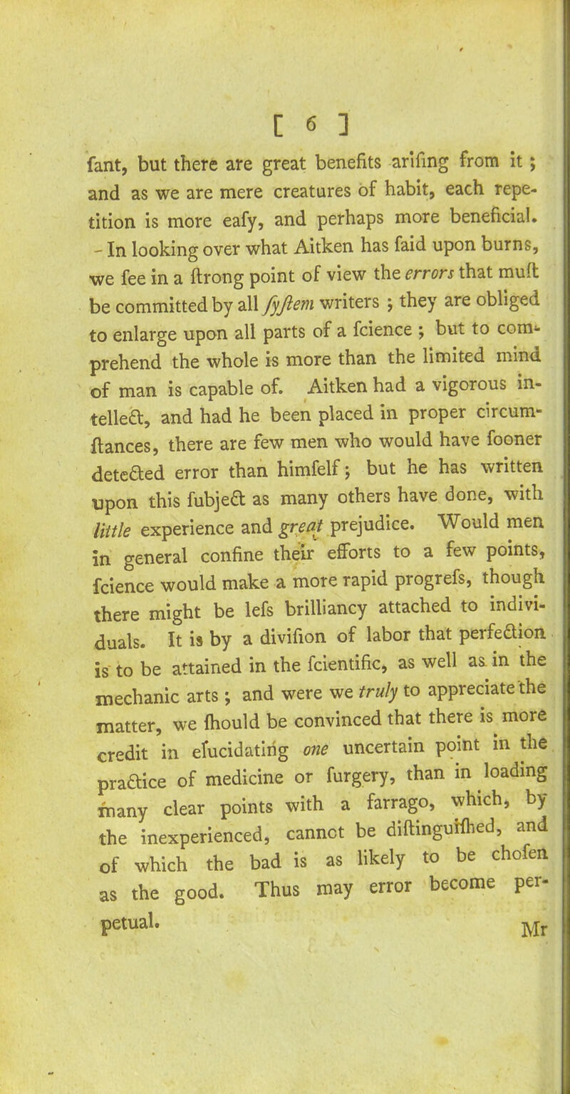 fant, but there are great benefits arifing from it; and as we are mere creatures of habit, each repe- tition is more eafy, and perhaps more beneficial. - In looking over what Aitken has faid upon burns, we fee in a ftrong point of view the errors that muff be committed by all fyfiem writers ; they are obliged to enlarge upon all parts of a fcience ; but to com- prehend the whole is more than the limited mind of man is capable of. Aitken had a vigorous in- telled, and had he been placed in proper circum- ftances, there are few men who would have fooner dete&ed error than himfelf; but he has written upon this fubjed as many others have done, with little experience and great prejudice. Would men in general confine their efforts to a few points, fcience would make a more rapid progrefs, though there might be lefs brilliancy attached to indivi- duals. It is by a divifion of labor that perfedion is to be attained in the fcientific, as well as in the mechanic arts; and were we truly to appreciate the matter, we fhould be convinced that there is. more credit in elucidating one uncertain point in the pradice of medicine or furgery, than in loading many clear points with a farrago, which, by the inexperienced, cannot be diftinguifhed, and of which the bad is as likely to be chofen as the good. Thus may error become per- petual. Mr