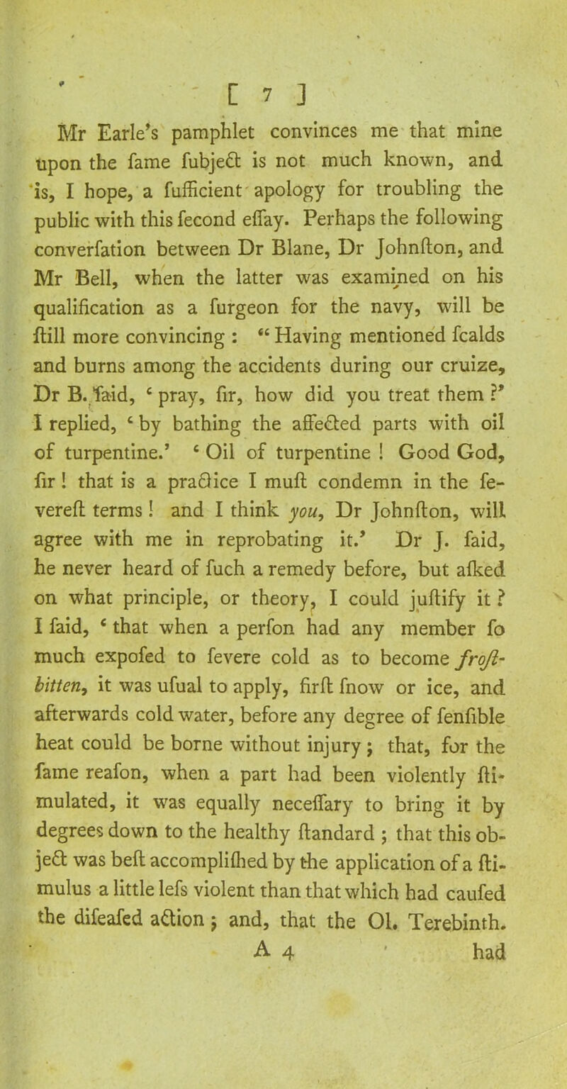 Mr Earle’s pamphlet convinces me that mine upon the fame fubjeft is not much known, and is, I hope, a fufficient apology for troubling the public with this fecond eflay. Perhaps the following converfation between Dr Blane, Dr Johnfton, and Mr Bell, when the latter was examined on his qualification as a furgeon for the navy, will be ftill more convincing : “ Having mentioned fcalds and burns among the accidents during our cruize. Dr B. laid, c pray, fir, how did you treat them ?’ I replied, c by bathing the affe&ed parts with oil of turpentine.’ 6 Oil of turpentine ! Good God, fir! that is a praQice I muft condemn in the fe- vered terms! and I think you, Dr Johnfton, will agree with me in reprobating it.’ Dr J. faid, he never heard of fuch a remedy before, but alked on what principle, or theory, I could juftify it ? I faid, c that when a perfon had any member fo much expofed to fevere cold as to become froji- bitten, it was ufual to apply, firft fnow or ice, and afterwards cold water, before any degree of fenfible heat could be borne without injury ; that, for the fame reafon, when a part had been violently fti- mulated, it wras equally necelfary to bring it by degrees down to the healthy ftandard ; that this ob- ject was belt accomplilhed by t-he application of a fti- mulus a little lefs violent than that which had caufed the difeafed action; and, that the 01. Terebinth.