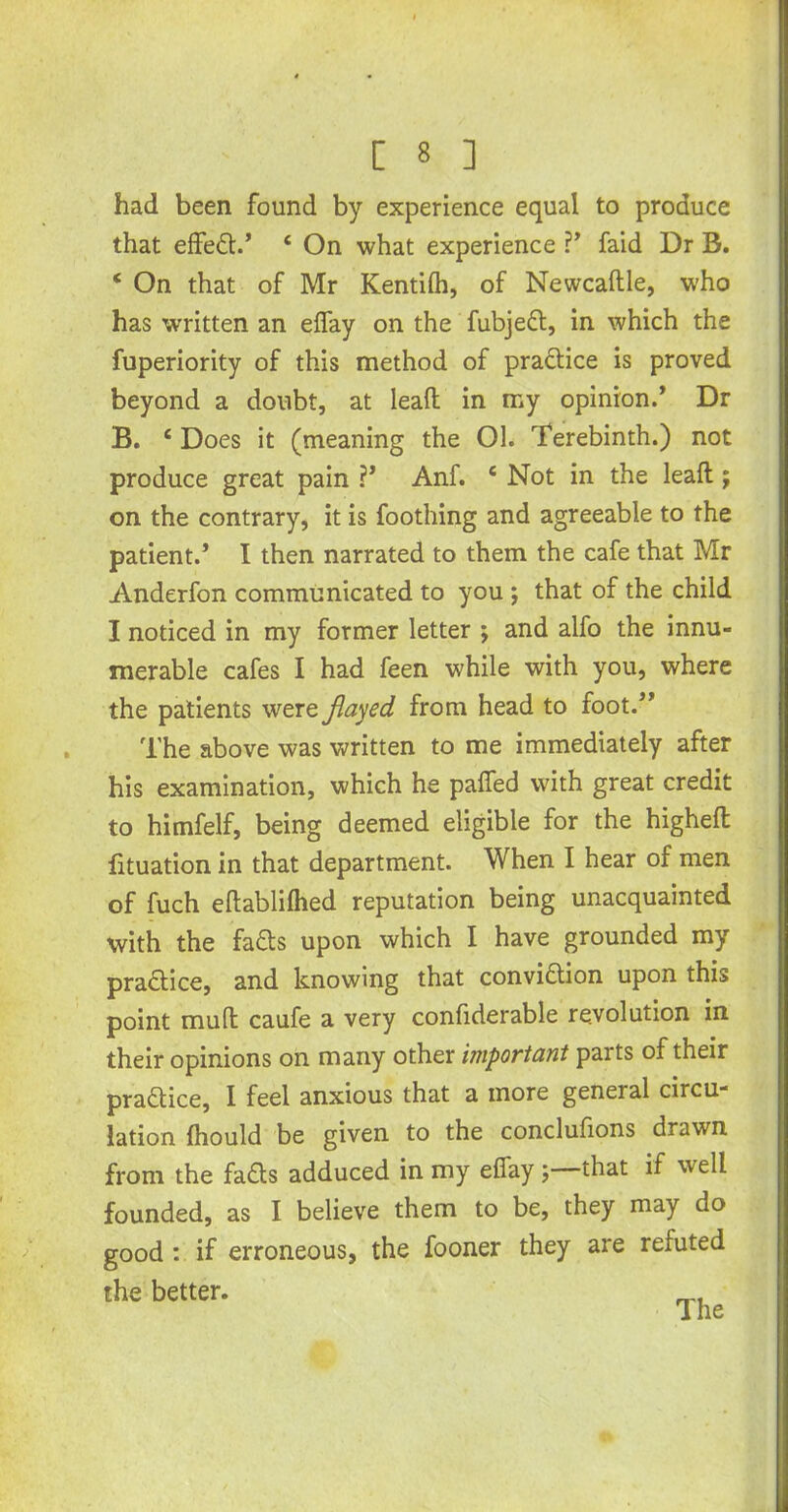 had been found by experience equal to produce that effed.’ 4 On what experience ?’ faid Dr B. 4 On that of Mr Kentilh, of Newcaftle, w'ho has written an elfay on the fubjed, in which the fuperiority of this method of practice is proved beyond a doubt, at lead in my opinion.’ Dr B. 4 Does it (meaning the 01. Terebinth.) not produce great pain ?’ Anf. 4 Not in the leaft ; on the contrary, it is foothing and agreeable to the patient.’ I then narrated to them the cafe that Mr Anderfon communicated to you ; that of the child I noticed in my former letter ; and alfo the innu- merable cafes I had feen while with you, where the patients were flayed from head to foot.” The above was written to me immediately after his examination, which he paifed with great credit to himfelf, being deemed eligible for the higheft fituation in that department. When I hear of men of fuch eftablilhed reputation being unacquainted with the fads upon which I have grounded my pradice, and knowing that convidion upon this point mult caufe a very confiderable revolution in their opinions on many other important parts of their pradice, I feel anxious that a more general circu- lation fliould be given to the conclufions drawn from the fads adduced in my elfay ; that if well founded, as I believe them to be, they may do good : if erroneous, the fooner they are refuted the better.