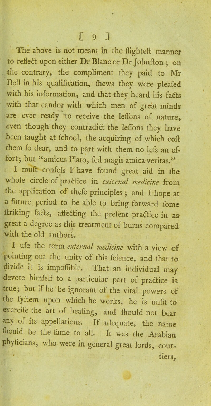 The above is not meant in the flighted manner to reflect upon either Dr Blane or Dr Johnfton ; on the contrary, the compliment they paid to Mr Bell in his qualification, {hews they were pleafed with his information, and that they heard his fads with that candor with which men of great minds are ever ready to receive the leffons of nature, even though they contradid the leflons they have been taught at fchool, the acquiring of which cofl: them fo dear, and to part with them no lefs an ef- fort; but “amicus Plato, fed magis arnica veritas.” I muff confefs I have found great aid in the whole circle of pradice in external medicine from the application of thefe principles; and I hope at a future period to be able to bring forward fome ftriking fads, affeding the prefent pradice in as- great a degree as this treatment of burns compared with the old authors. I ufe the term external medicine with a view of pointing out the unity of this fcience, and that to divide it is impoffible. That an individual may devote himfelf to a particular part of pradice is true; but if he be ignorant of the vital powers of the fyftem upon which he works, he is unfit to exercife the art of healing, and fhould not bear any of its appellations. If adequate, the name ftould be the fame to all. It was the Arabian phyficians, who were in general great lords, cour- tiers.