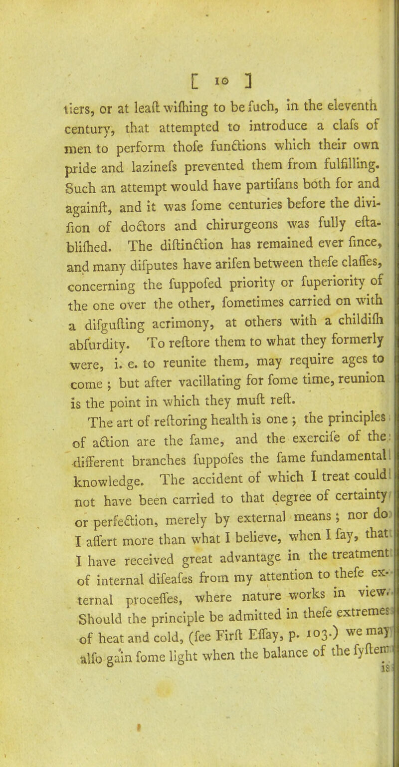 tiers, or at lead wifhing to be fuch, in the eleventh century, that attempted to introduce a clafs of men to perform thofe functions which their own pride and lazinefs prevented them from fulfilling. Such an attempt would have partifans both for and againft, and it was fome centuries before the divi- fion of do&ors and chirurgeons was fully efta- blifhed. The diftinaion has remained ever fince, and many difputes have arifen between thefe claffes, concerning the fuppofed priority or fuperiority of the one over the other, fometimes carried on with a difgulting acrimony, at others with a childilh abfurdity. To reltore them to what they formerly were, i. e. to reunite them, may require ages to come ; but after vacillating for fome time, reunion is the point in which they mud reft. The art of reftoring health is one ; the principles of adion are the fame, and the exercife of the different branches fuppofes the fame fundamental: knowledge. The accident of which I treat could j not have been carried to that degree of certainty or perfection, merely by external means j nor do I affert more than what I believe, when I fay, that I have received great advantage in the treatment of internal difeafes from my attention to thefe ex- ternal proceffes, where nature works in view. Should die principle be admitted in thefe extremes of heat and cold, (fee Tirft Effay, p. 103*) we ma^ alfo gain fome light when the balance of the fyftern 1 V