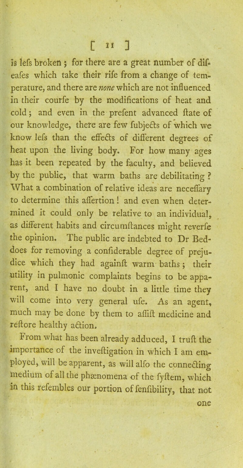 / C 11 ] is lefs broken ; for there are a great number of dif- eafes which take their rife from a change of tem- perature, and there are none which are not influenced in their courfe by the modifications of heat and cold; and even in the prefent advanced ftate of our knowledge, there are few fubjedts of which we know lefs than the effe&s of different degrees of heat upon the living body. For how many ages has it been repeated by the faculty, and believed by the public, that warm baths are debilitating ? What a combination of relative ideas are necefiary to determine this aflfertion! and even when deter- mined it could only be relative to an individual, as different habits and circumftances might reverfe the opinion. The public are indebted to Dr Bed- does for removing a confiderable degree of preju- dice which they had againfl warm baths; their utility in pulmonic complaints begins to be appa- rent, and I have no doubt in a little time they will come into very general ufe. As an agent, much may be done by them to affift medicine and reftore healthy a&ion. From what has been already adduced, I trufl the importance of the inveftigation in which I am em- ployed, will be apparent, as will alfo the connecting medium of all the phtenomena of the fyftem, which in this refembles our portion of fenfibility, that not one