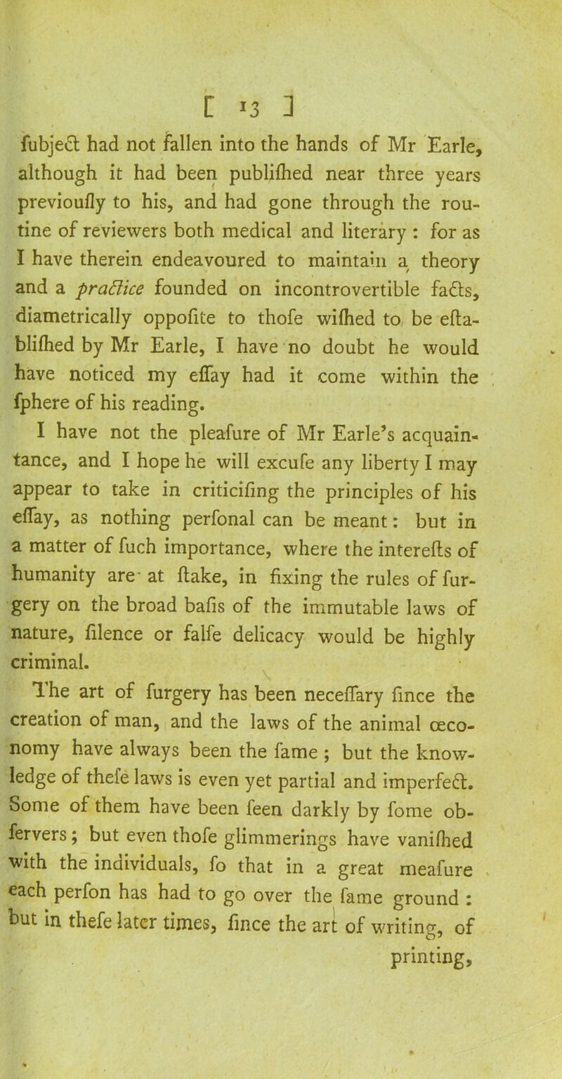 [ *3 ] fubjed had not fallen into the hands of Mr Earle, although it had been publifhed near three years previoufly to his, and had gone through the rou- tine of reviewers both medical and literary : for as I have therein endeavoured to maintain a theory and a praBice founded on incontrovertible fads, diametrically oppofite to thofe wifhed to be efta- blifhed by Mr Earle, I have no doubt he would have noticed my effay had it come within the fphere of his reading. I have not the pleafure of Mr Earle’s acquain- tance, and I hope he will excufe any liberty I may appear to take in criticifmg the principles of his effay, as nothing perfonal can be meant: but in a matter of fuch importance, where the interefts of humanity are* at Hake, in fixing the rules of fur- gery on the broad bafis of the immutable laws of nature, filence or falfe delicacy would be highly criminal. The art of furgery has been neceffary fince the creation of man, and the laws of the animal ceco- nomy have always been the fame ; but the know- ledge of thefe laws is even yet partial and imperfed. Some of them have been feen darkly by fome ob- fervers; but even thofe glimmerings have vanifhed with the individuals, fo that in a great meafure each perfon has had to go over the lame ground : but in thefe later times, fince the art of writing, of printing.