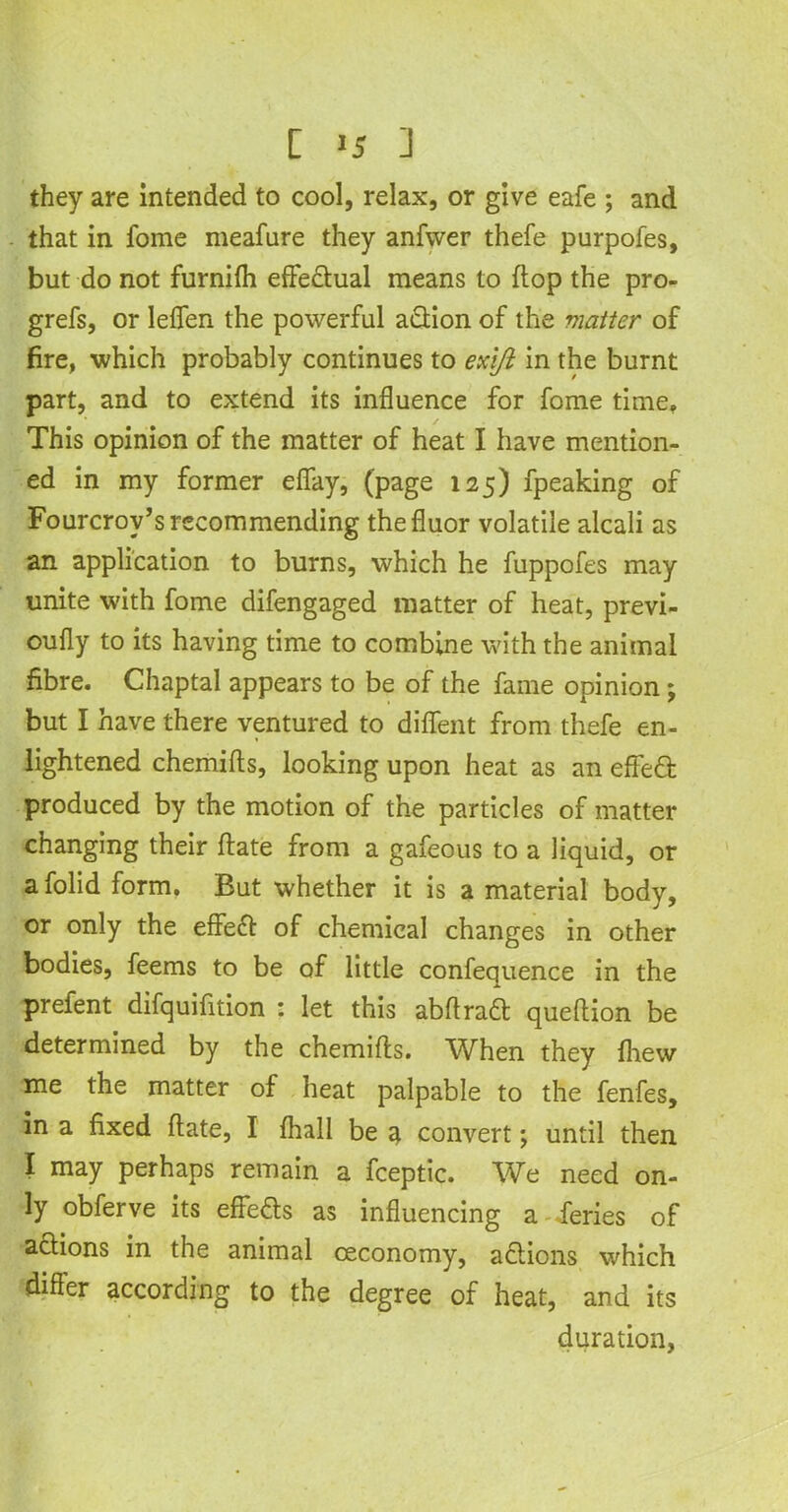 [ >5 ] they are intended to cool, relax, or give eafe ; and that in fome meafure they anfwer thefe purpofes, but do not furnifh effectual means to flop the pro- grefs, or leffen the powerful a&ion of the matter of fire, which probably continues to exift in the burnt part, and to extend its influence for fome time. This opinion of the matter of heat I have mention- ed in my former effay, (page 125) fpeaking of Fourcrov’s recommending thefluor volatile alcali as an application to burns, which he fuppofes may unite with fome difengaged matter of heat, previ- oufly to its having time to combine with the animal fibre. Chaptal appears to be of the fame opinion; but I have there ventured to diffent from thefe en- lightened chemifls, looking upon heat as an effed produced by the motion of the particles of matter changing their ftate from a gafeous to a liquid, or a folid form. But whether it is a material body, or only the effed of chemical changes in other bodies, feems to be of little confequence in the prefent difquifition : let this abftrad queftion be determined by the chemifls. When they {hew me the matter of heat palpable to the fenfes, in a fixed flate, I fhall be a convert; until then I may perhaps remain a fceptic. We need on- ly obferve its effeds as influencing a feries of actions in the animal ceconomy, actions which differ according to the degree of heat, and its duration,