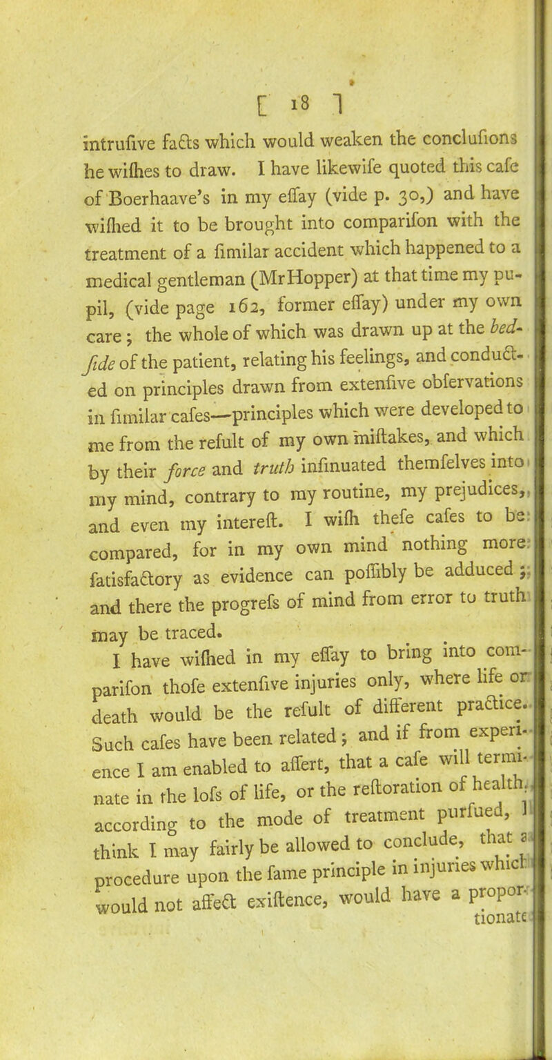 intrufive fads which would weaken the conclufions he willies to draw. I have likewife quoted this cafe of Boerhaave’s in my elfay (vide p. 30,) and have wilhed it to be brought into comparifon with the treatment of a limilar accident which happened to a medical gentleman (Mr Hopper) at that time my pu- pil, (vide page 162, former elfay) under my own care; the whole of which was drawn up at the bed- fide of the patient, relating his feelings, and conduc- ed on principles drawTn from extenfive obfervations in limilar cafes—principles which were developed to me from the refult of my own miltakes, and which by their force and truth infinuated themfelves into my mind, contrary to my routine, my prejudices,, and even my intereft. I wilh thefe cafes to be compared, for in my own mind nothing more fatisfadory as evidence can polfibly be adduced ; and there the progrefs of mind from error to truth may be traced. I have wilhed in my effay to bring into com- parifon thofe extenfive injuries only, where life or death would be the refult of different praftice. Such cafes have been related; and if from experi- ence I am enabled to affert, that a cafe will term.- nate in the lofs of life, or the reftoration of health according to the mode of treatment purfue , think I may fairly be allowed to conclude, that a procedure upon the fame principle in injuries whic would not affea exigence, would have a proper- I