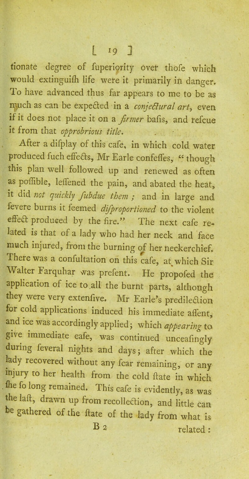 donate degree of Superiority over thofe which would extinguish life were it primarily in danger. To have advanced thus far appears to me to be as ir?uch as can be expe&ed in a conjectural art, even if it does not place it on a firmer bafis, and refcue it from that opprobrious title. After a difplay of this cafe, in which cold water produced fuch effe&s, Mr Earle confefles, “ though this plan well followed up and renewed as often as pofiible, lelfened the pain, and abated the heat, it did not quickly fiubdue them ; and in large and Severe burns it feemed difiproportioned to the violent effect produced by the fire.” The next cafe re- lated is that of a lady who had her neck and face much injured, from the burning of her neckerchief. There was a confultation on this cafe, at which Sir Walter larquhar was prefent. He propofed the application of ice to .all the burnt parts, although they were very extenfive. Mr Earle’s prediledion for cold applications induced his immediate aflent, and ice was accordingly applied; which appearing to give immediate eafe, was continued unceafingly during Several nights and days; after which the lady recovered without any fear remaining, or any injury to her health from the cold ftate in which Hie fo long remained. This cafe is evidently, as was the laft, drawn up from recollection, and little can be gathered of the ftate of the lady from what is