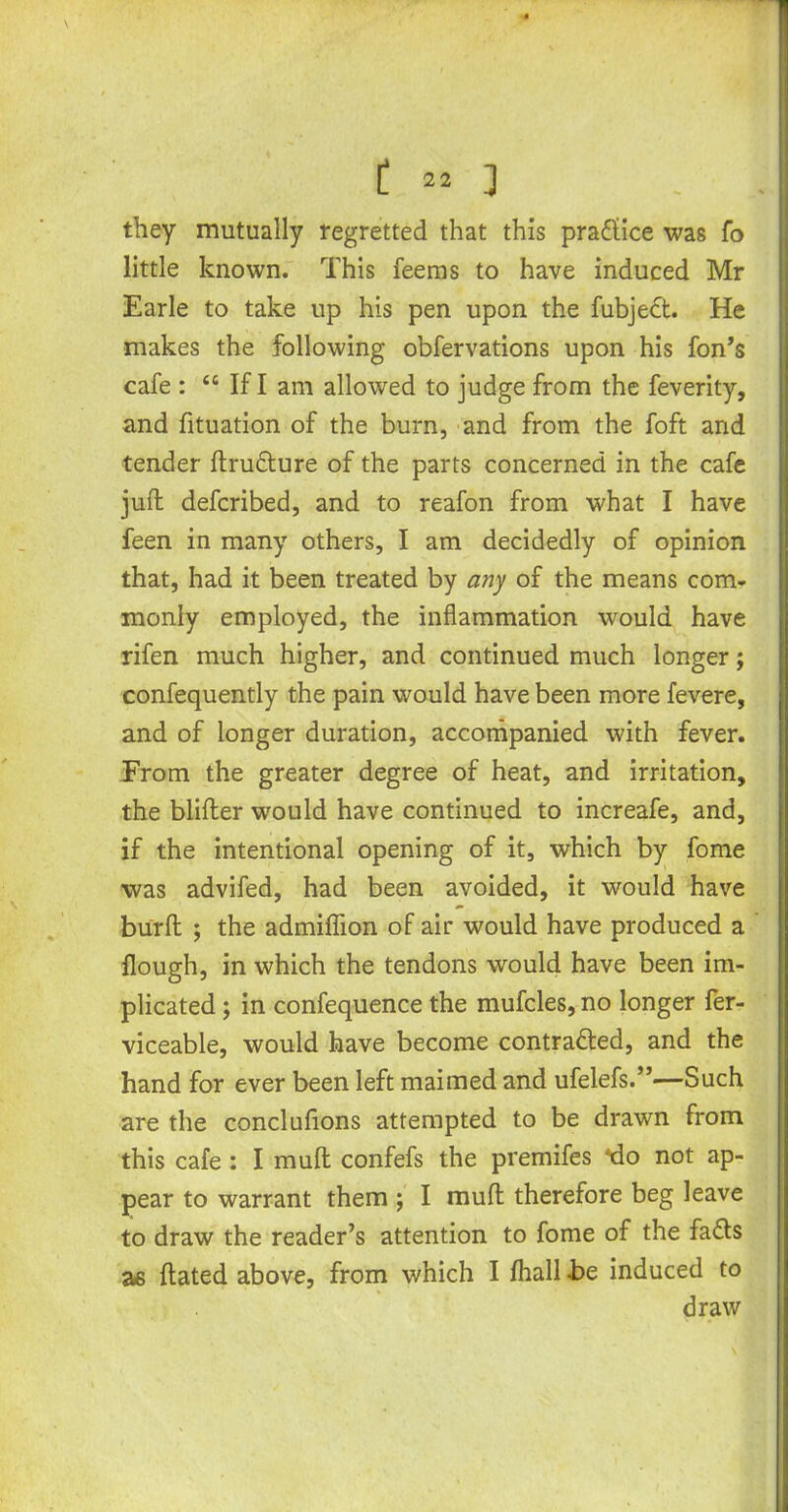 they mutually regretted that this pra&ice was fo little known. This feems to have induced Mr Earle to take up his pen upon the fubjedt. He makes the following obfervations upon his fon’s cafe : “ If I am allowed to judge from the feverity, and fituation of the burn, and from the foft and tender ftru&ure of the parts concerned in the cafe juft defcribed, and to reafon from what I have feen in many others, I am decidedly of opinion that, had it been treated by any of the means com- monly employed, the inflammation would have rifen much higher, and continued much longer; confequently the pain would have been more fevere, and of longer duration, accompanied with fever. From the greater degree of heat, and irritation, the blifter would have continued to increafe, and, if the intentional opening of it, which by fome was advifed, had been avoided, it would have burft ; the admiflion of air would have produced a flough, in which the tendons would have been im- plicated ; in confequence the mufcles, no longer fer- viceable, would have become contra&ed, and the hand for ever been left maimed and ufelefs.”—Such are the conclufions attempted to be drawn from this cafe : Imuft confefs the premifes *do not ap- pear to warrant them ; I muft therefore beg leave to draw the reader’s attention to fome of the fa<fts as ftated above, from which I fhall be induced to draw