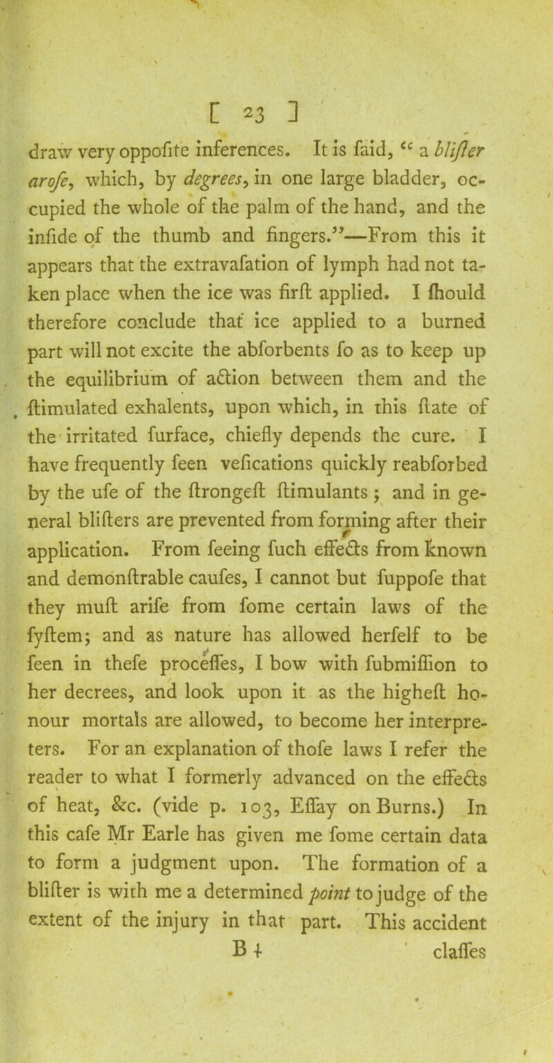 draw very oppofite inferences. It is faid, <c a blijler arofe, which, by degrees, in one large bladder, oc- cupied the whole of the palm of the hand, and the infide of the thumb and fingers.3’—From this it appears that the extravafation of lymph had not ta- ken place when the ice was firffc applied. I ihould therefore conclude that ice applied to a burned part will not excite the abforbents fo as to keep up the equilibrium of a&ion between them and the ftimulated exhalents, upon which, in this ftate of the irritated furface, chiefly depends the cure. I have frequently feen vefications quickly reabforbed by the ufe of the ftrongeft ftimulants; and in ge- neral blifters are prevented from forming after their application. From feeing fuch eflfedts from known and demonftrable caufes, I cannot but fuppofe that they mud arife from fome certain laws of the fyftem; and as nature has allowed herfelf to be feen in thefe procefles, I bow with fubmiflion to her decrees, and look upon it as the higheft ho- nour mortals are allowed, to become her interpre- ters. For an explanation of thofe laws I refer the reader to what I formerly advanced on the effects of heat, &c. (vide p. 103, Eflay on Burns.) In this cafe Mr Earle has given me fome certain data to form a judgment upon. The formation of a blifter is with me a determined point to judge of the extent of the injury in that part. This accident B -I- claflfes