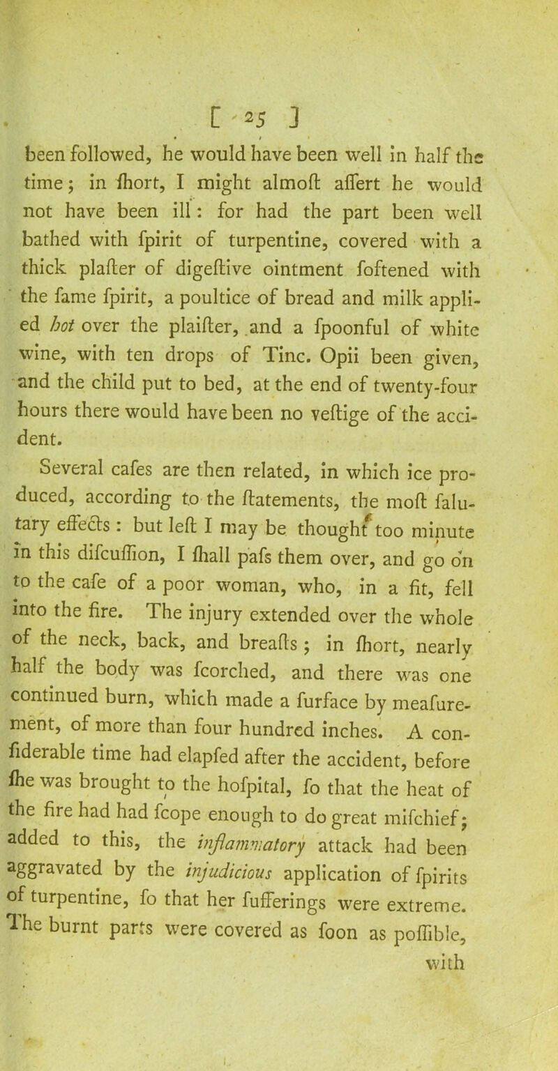 C'»J 3 • I been followed, he would have been well In half the time; in fhort, I might almoft affert he would not have been ill: for had the part been well bathed with fpirit of turpentine, covered with a thick plafter of digeftive ointment foftened with the fame fpirit, a poultice of bread and milk appli- ed hot over the plaifter, and a fpoonful of white wine, with ten drops of Tine. Opii been given, and the child put to bed, at the end of twenty-four hours there would have been no veftige of the acci- dent. Several cafes are then related, in which ice pro- duced, according to the ftatements, the moft falu- tary effects : but left I may be thought too minute in this difeuftion, I fhall pafs them over, and go on to the cafe of a poor woman, who, in a fit, fell into the fire. The injury extended over the whole of the neck, back, and breads ; in fhort, nearly half the body was fcorched, and there wras one continued burn, which made a furface by meafure- ment, of more than four hundred inches. A con- fiderable time had elapfed after the accident, before fhe was brought to the hofpital, fo that the heat of the fire had had fcope enough to do great mifehief; added to this, the inflammatory attack had been aggravated by the injudicious application of fpirits of turpentine, fo that her bufferings were extreme, 'lhe burnt parts were covered as foon as poffible, with 1.