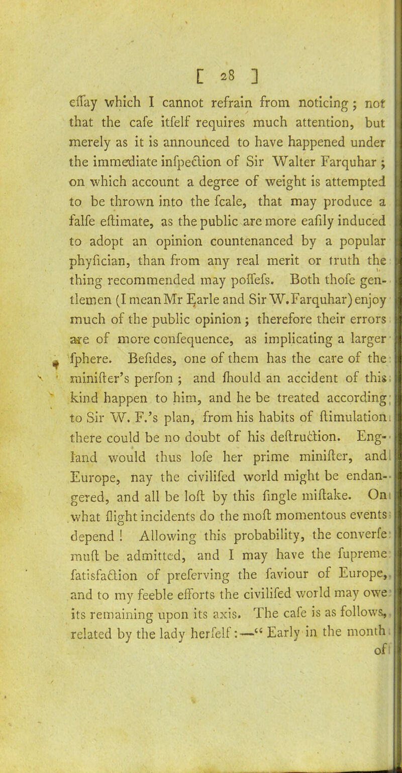 efTay which I cannot refrain from noticing; not that the cafe itfelf requires much attention, but merely as it is announced to have happened under the immediate infpection of Sir Walter Farquhar ; on which account a degree of weight is attempted to be thrown into the fcale, that may produce a falfe eftimate, as the public are more eafdy induced to adopt an opinion countenanced by a popular phyfician, than from any real merit or truth the thing recommended may polfefs. Both thofe gen- tlemen (I mean Mr Earle and Sir W.Farquhar) enjoy much of the public opinion ; therefore their errors are of more confequence, as implicating a larger fphere. Befides, one of them has the care of the rainifter’s perfon ; and fhould an accident of this kind happen to him, and he be treated according; to Sir W. F.’s plan, from his habits of ftimulatiom there could be no doubt of his deftru&ion. Eng-' land would thus lofe her prime minifter, and Europe, nay the civilifed world might be endan- gered, and all be loll by this fingle miftake. On what flight incidents do the mod momentous events depend ! Allowing this probability, the converfe mud be admitted, and I may have the fupreme fatisfaftion of preferving the faviour of Europe, and to my feeble efforts the civilifed world may owe its remaining upon its axis. The cafe is as follows, related by the lady herfelf:—c< Early in the month