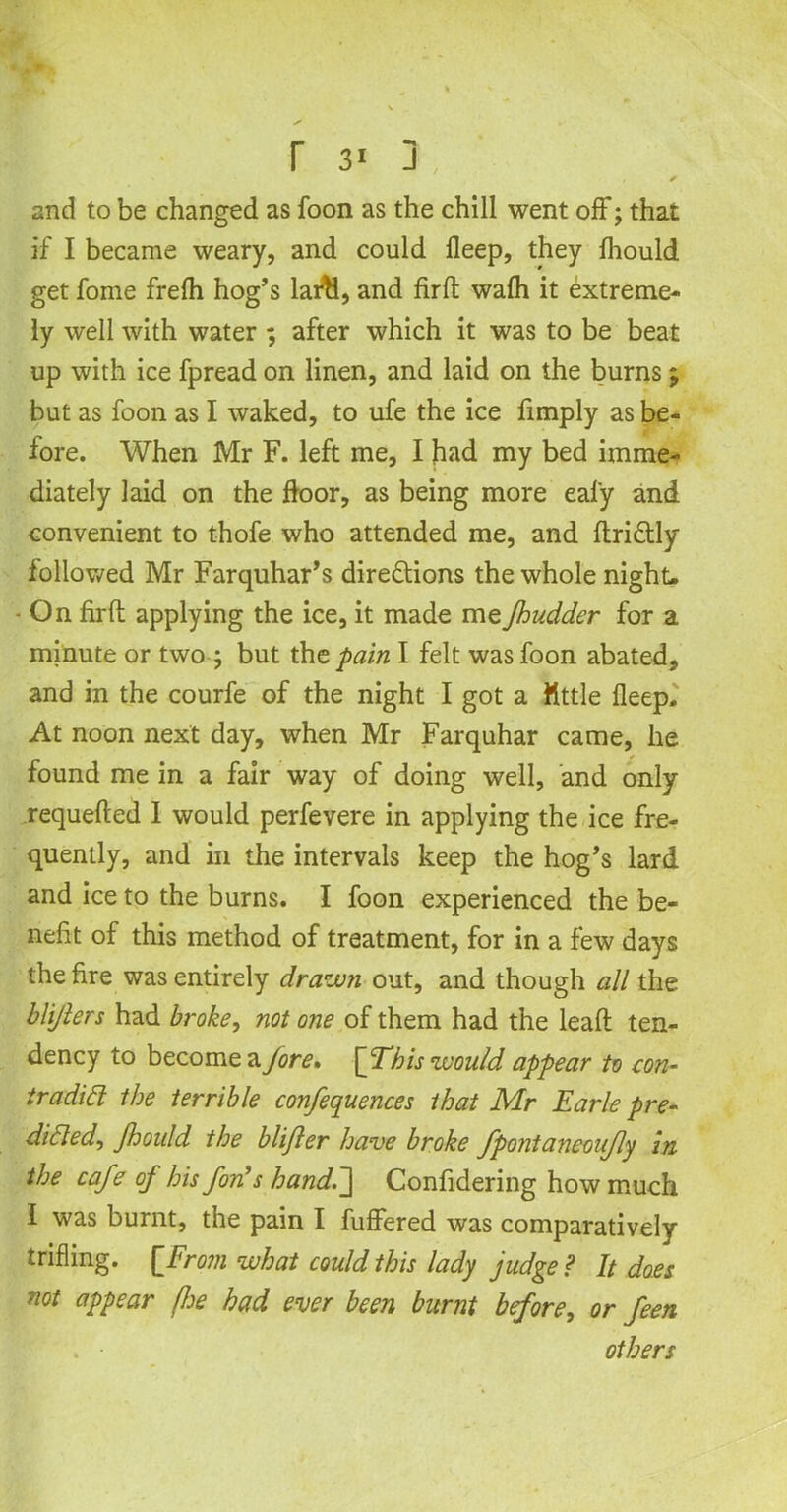 r 3« j * and to be changed as foon as the chill went off; that if I became weary, and could fleep, they fhould get fome frelh hog’s larti, and firfh wafh it extreme- ly well with water ; after which it was to be beat up with ice fpread on linen, and laid on the burns; but as foon as I waked, to ufe the ice fimply as be- fore. When Mr F. left me, I had my bed imme- diately laid on the floor, as being more eal'y and convenient to thofe who attended me, and ffriCtly followed Mr Farquhar’s directions the whole night- - On firft applying the ice, it made meJhudder for a minute or two j but the pain I felt was foon abated, and in the courfe of the night I got a little fleep. At noon next day, when Mr Farquhar came, he found me in a fair way of doing well, and only requefted I would perfevere in applying the ice fre- quently, and in the intervals keep the hog’s lard and ice to the burns. I foon experienced the be- nefit of this method of treatment, for in a few days the fire was entirely drawn out, and though all the blijlers had broke, not one of them had the lead ten- dency to become a Jore, \JThis would appear to con- tradict the terrible conferences that Mr Earle pre- dicted, Jhonld the blijler have broke fpontaneoufly in the cafe of his fin's hand.~\ Confidering how much I was burnt, the pain I differed was comparatively trifling. ['From what could this lady judge ? It does not appear fie had ever been burnt before, or fieri . • others