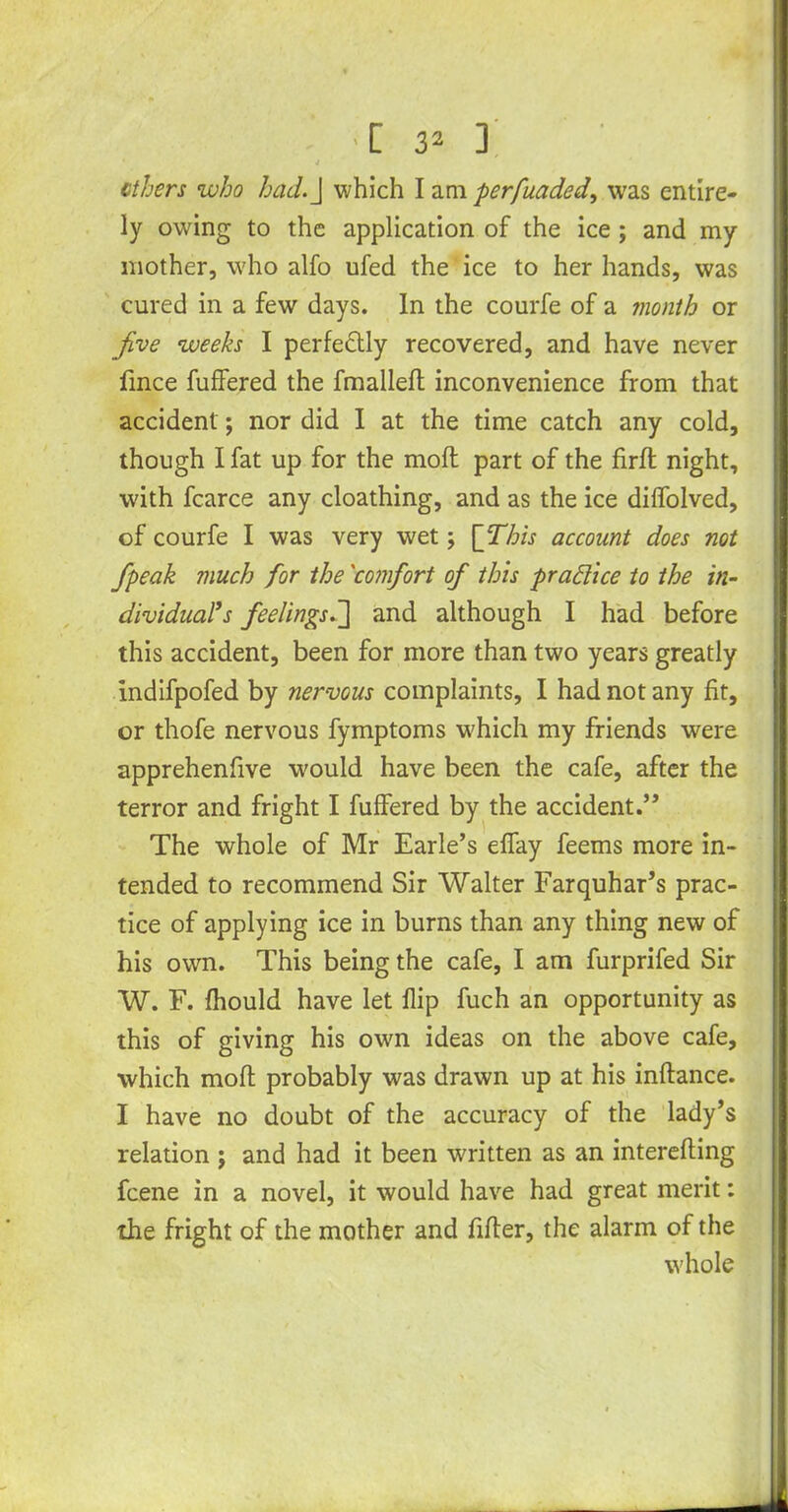 •[ 3* ] 4 ethers who had.] which I am perfuaded, was entire- ly owing to the application of the ice ; and my mother, who alfo ufed the ice to her hands, was cured in a few days. In the courfe of a month or jive weeks I perfe&ly recovered, and have never fmee fuffered the fmallefl inconvenience from that accident; nor did I at the time catch any cold, though I fat up for the moft part of the firft night, with fcarce any cloathing, and as the ice dilfolved, of courfe I was very wet; [This account does not /peak much for the 'comfort of this practice to the in- dividual’s feelings]] and although I had before this accident, been for more than two years greatly indifpofed by nervous complaints, I had not any fit, or thofe nervous fymptoms w'hich my friends were apprehenfive would have been the cafe, after the terror and fright I fuffered by the accident.” The whole of Mr Earle’s effay feems more in- tended to recommend Sir Walter Farquhar’s prac- tice of applying ice in burns than any thing new of his own. This being the cafe, I am furprifed Sir W. F. fhould have let flip fuch an opportunity as this of giving his own ideas on the above cafe, which moft probably was drawn up at his inftance. I have no doubt of the accuracy of the lady’s relation j and had it been written as an interefting feene in a novel, it would have had great merit: the fright of the mother and fifter, the alarm of the whole