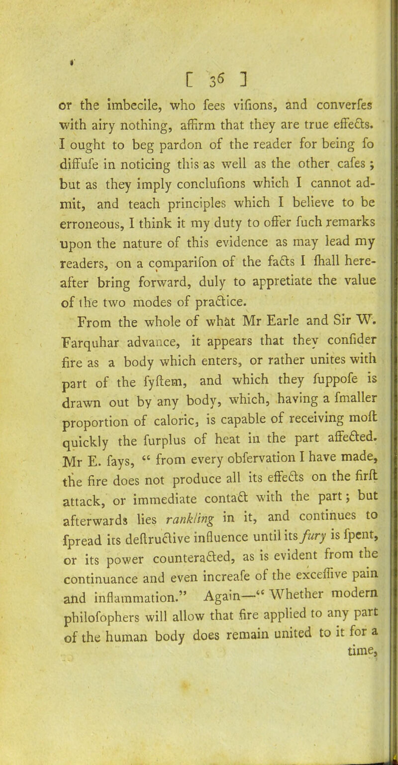 or the imbecile, who fees vifions, and converfes with airy nothing, affirm that they are true effedts. I ought to beg pardon of the reader for being fo diffufe in noticing this as well as the other cafes ; but as they imply conclufions which I cannot ad- mit, and teach principles which I believe to be erroneous, I think it my duty to offer fuch remarks upon the nature of this evidence as may lead my readers, on a comparifon of the fadts I fhall here- after bring forward, duly to appretiate the value of the two modes of practice. From the whole of what Mr Earle and Sir W. Farquhar advance, it appears that they confider fire as a body which enters, or rather unites with part of the fyftem, and which they fuppofe is drawn out by any body, which, having a fmaller proportion of caloric, is capable of receiving molt quickly the furplus of heat in the part affeded. Mr E. fays, “ from every obfervation I have made, the fire does not produce all its effects on the firft attack, or immediate contadt with the part; but afterwards lies rankling in it, and continues to fpread its deltructive influence until hs fury is fpcnt, or its power counteradled, as is evident from the continuance and even increafe of the exceffive pain and inflammation.” Again—“ Whether modern philofophers will allow that fire applied to any part of the human body does remain united to it for a time,