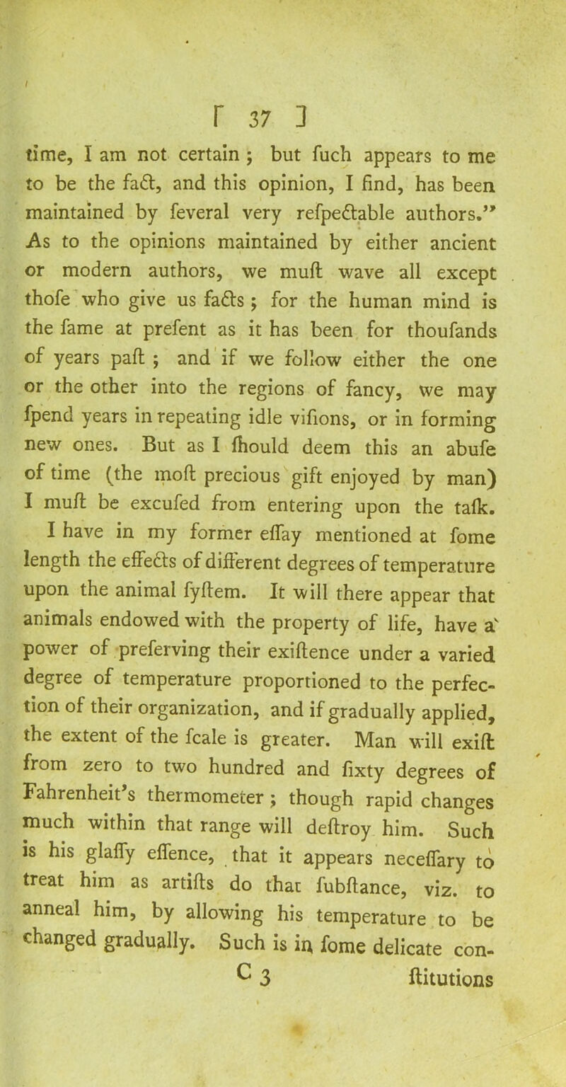 ( r 37 ] time, I am not certain ; but fuch appears to me to be the fadt, and this opinion, I find, has been maintained by feveral very refpedtable authors.” As to the opinions maintained by either ancient or modern authors, we muft wave all except thofe who give us fads; for the human mind is the fame at prefent as it has been for thoufands of years paft ; and if we follow either the one or the other into the regions of fancy, we may fpend years in repeating idle vifions, or in forming new ones. But as I fhould deem this an abufe of time (the mod precious gift enjoyed by man) I muff be excufed from entering upon the talk. I have in my former effay mentioned at fome length the effedts of different degrees of temperature upon the animal fyftem. It will there appear that animals endowed with the property of life, have av power of preferving their exiftence under a varied degree of temperature proportioned to the perfec- tion of their organization, and if gradually applied, the extent of the fcale is greater. Man will exift from zero to two hundred and fixty degrees of Fahrenheit s thermometer j though rapid changes much within that range will deftroy him. Such is his glaffy effence, that it appears neceffary to treat him as artifts do that fubflance, viz. to anneal him, by allowing his temperature to be changed gradually. Such is in, fome delicate con- C 3 ftitutions