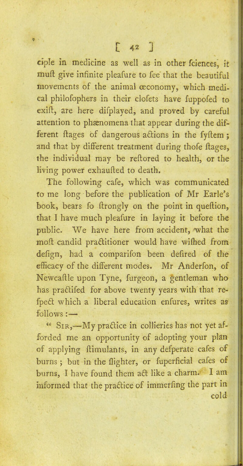 ciple in medicine as well as in other fciences, it muft give infinite pleafure to fee that the beautiful movements of the animal ceconomy, which medi- cal philofophers in their clofets have fuppofed to exift, are here difplayed, and proved by careful attention to phaenomena that appear during the dif- ferent ftages of dangerous aftions in the fyflem; and that by different treatment during thofe ftages, the individual may be reftored to health, or the living power exhaufted to death. The following cafe, which was communicated to me long before the publication of Mr Earle’s book, bears fo ftrongly on the point in queflion, that I have much pleafure in laying it before the public. We have here from accident, what the mod candid practitioner would have wifhed from defign, had a comparifon been defired of the efficacy of the different modes. Mr Anderfon, of Newcaftle upon Tyne, furgeon, a gentleman who has praftifed for above twenty years with that re- fpeft which a liberal education enfures, writes as follows:— “ Sir,-—My praftice in collieries has not yet af- forded me an opportunity of adopting your plan of applying flimulants, in any defperate cafes of burns; but in the flighter, or fuperficial cafes of burns, I have found them aft like a charm. I am informed that the praftice of immerfing the part in cold