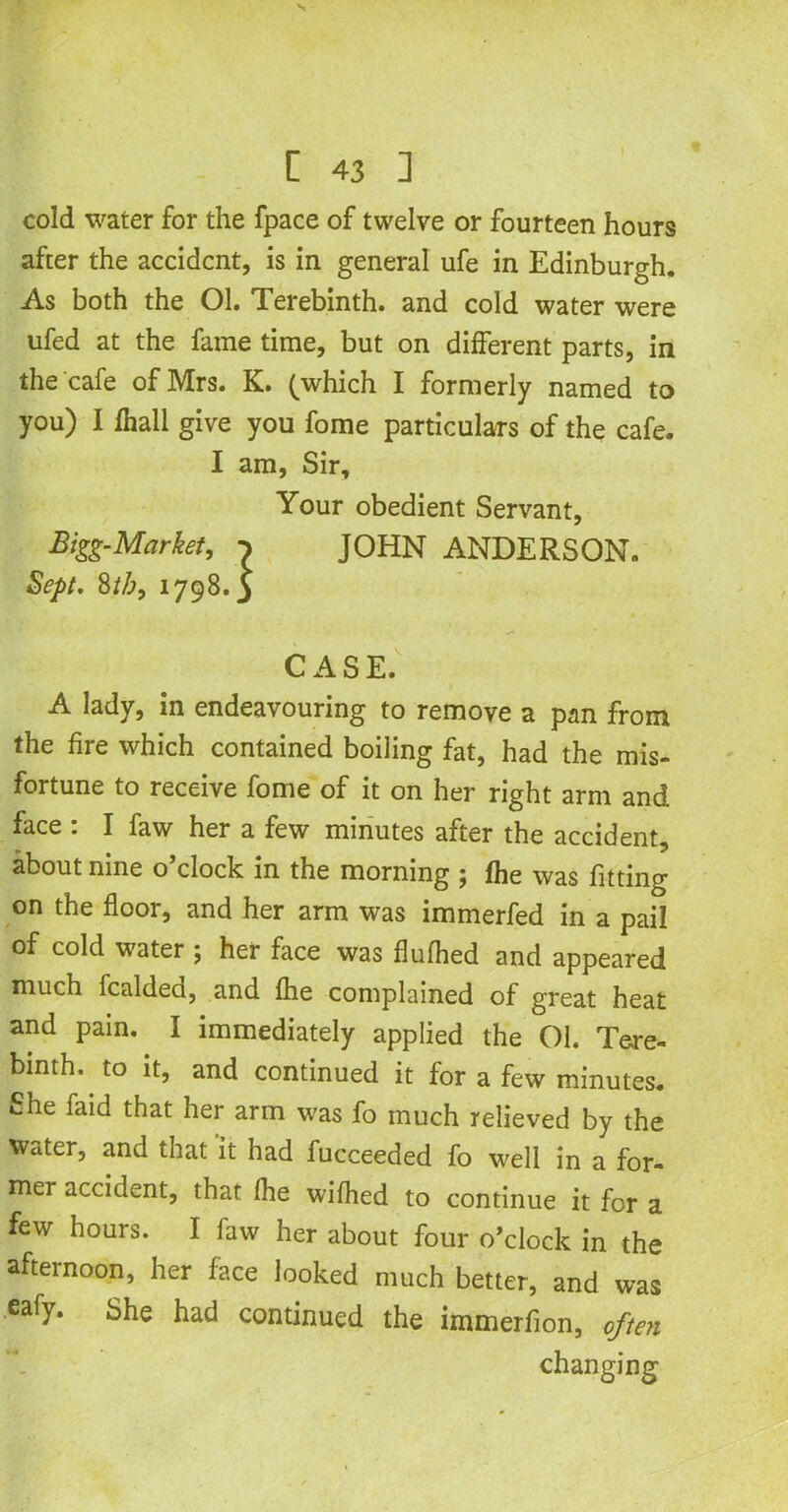 cold water for the fpace of twelve or fourteen hours after the accident, is in general ufe in Edinburgh. As both the Ol. Terebinth, and cold water were ufed at the fame time, but on different parts, in the cafe of Mrs. K. (which I formerly named to you) I fhall give you fome particulars of the cafe. A lady, in endeavouring to remove a pan from the fire which contained boiling fat, had the mis- fortune to receive fome of it on her right arm and face : I faw her a few minutes after the accident, about nine o’clock in the morning ; fhe was fitting on the floor, and her arm was immerfed in a pail of cold water 5 her face was flufhed and appeared much fcaldeci, and fhe complained of great heat and pain. I immediately applied the 01. Tere- binth, to it, and continued it for a few minutes. She faid that her arm was fo much relieved by the water, and that it had fucceeded fo well in a for- mer accident, that fhe wifhed to continue it for a few hours. I law her about four o’clock in the afternoon, her face looked much better, and was eafy. She had continued the immerfion, often I am, Sir Bigg-Mar! ' Sept. 8//;, l Your obedient Servant, JOHN ANDERSON. CASE. changing