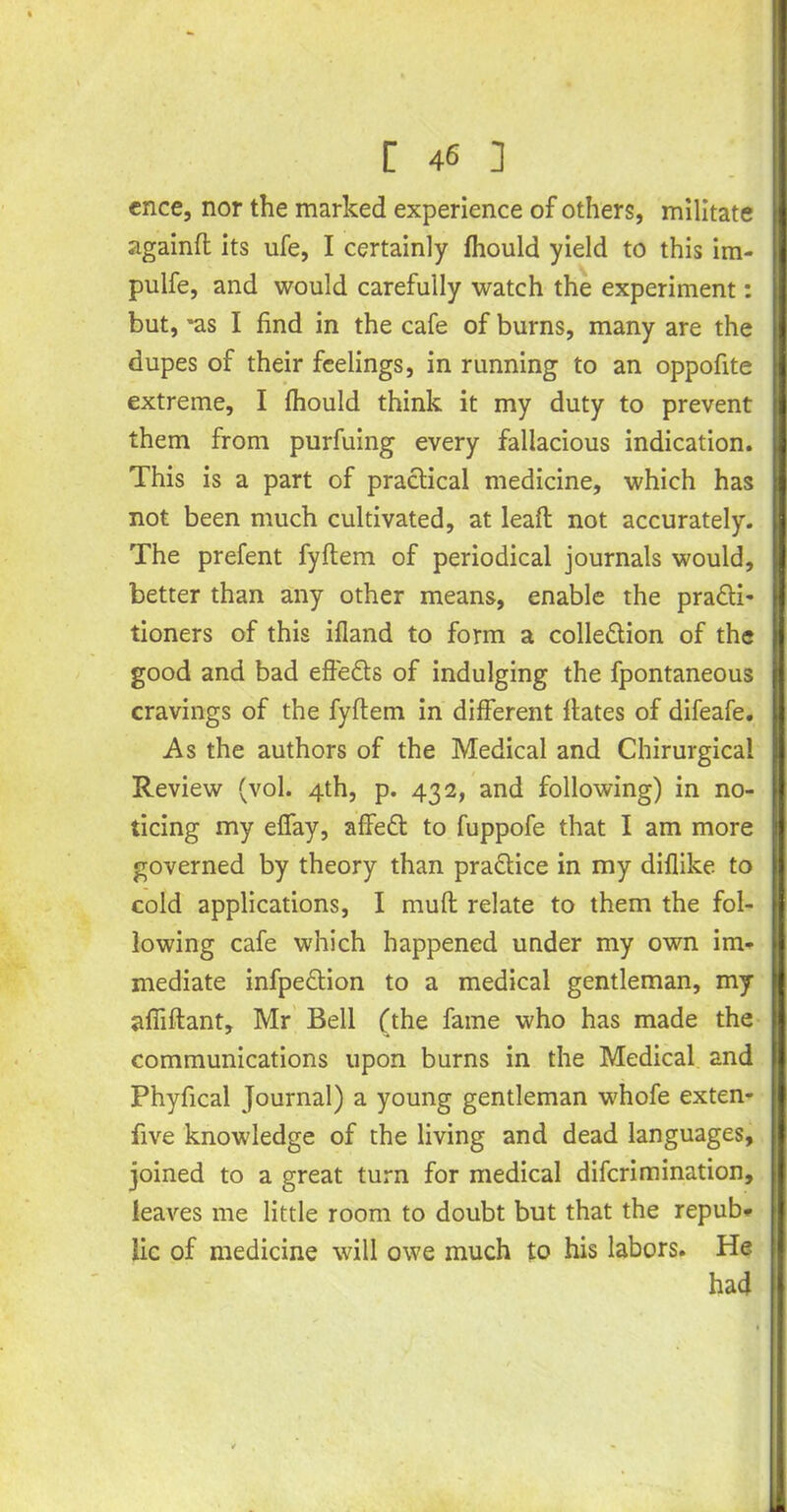 cnce, nor the marked experience of others, militate againft its ufe, I certainly fhould yield to this im- pulfe, and would carefully watch the experiment: but, 'as I find in the cafe of burns, many are the dupes of their feelings, in running to an oppofite extreme, I fhould think it my duty to prevent them from purfuing every fallacious indication. This is a part of practical medicine, which has not been much cultivated, at lead: not accurately. The prefent fyftem of periodical journals would, better than any other means, enable the pra&i* tioners of this ifland to form a collection of the good and bad effeCts of indulging the fpontaneous cravings of the fyftem in different flates of difeafe. As the authors of the Medical and Chirurgical Review (vol. 4th, p. 432, and following) in no- ticing my effay, affeCt to fuppofe that I am more governed by theory than practice in my diflike to cold applications, I muft relate to them the fol- lowing cafe which happened under my own im- mediate infpeCtion to a medical gentleman, my afiiftant, Mr Bell (the fame who has made the communications upon burns in the Medical and Phyfical Journal) a young gentleman whofe exten- five knowledge of the living and dead languages, joined to a great turn for medical diferimination, leaves me little room to doubt but that the repub- lic of medicine will owe much to his labors. He had