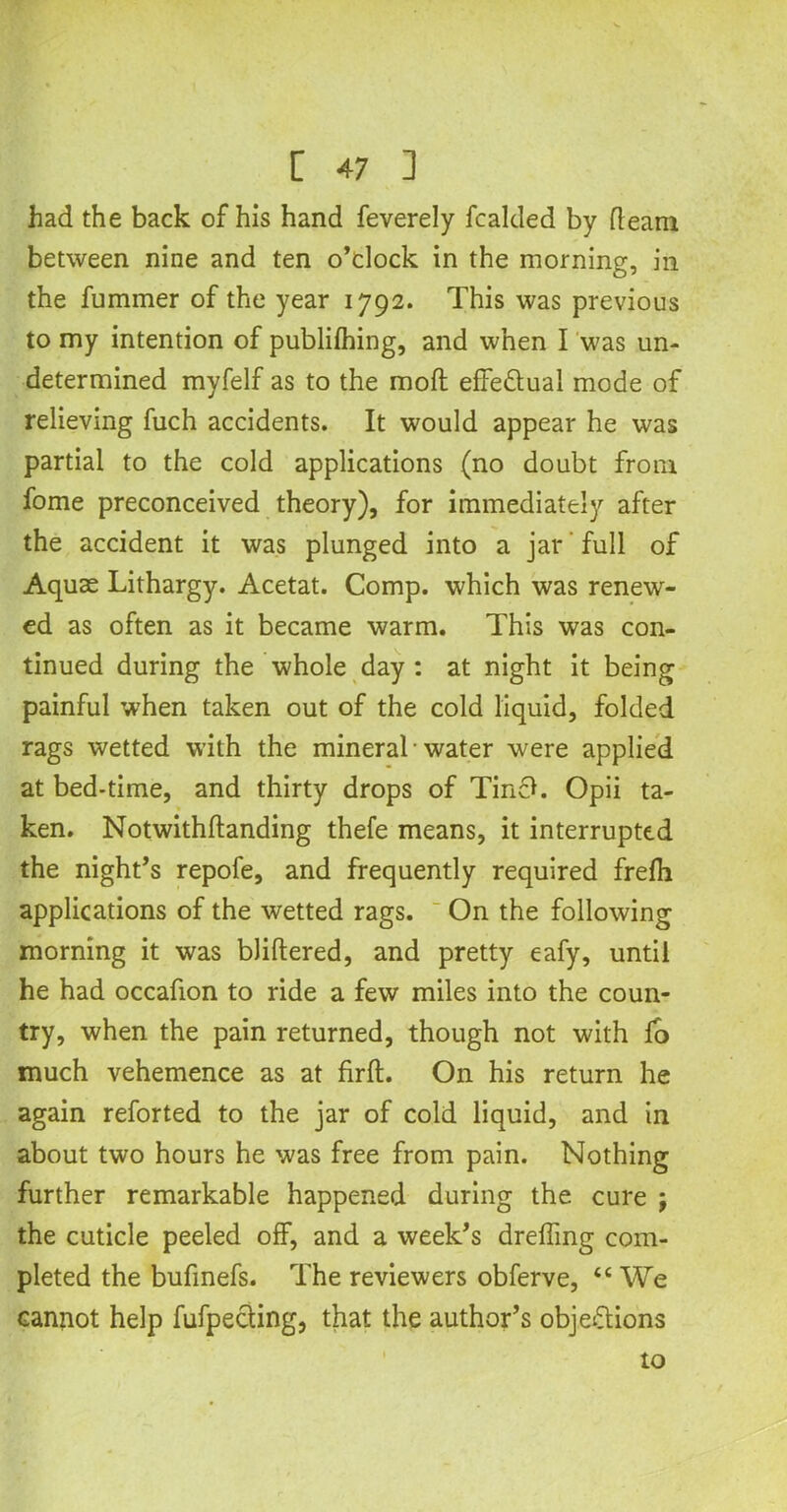 had the back of his hand feverely fcalded by fleam between nine and ten o’clock in the morning, in the fumrner of the year 1792. This was previous to my intention of publifhing, and when I was un- determined myfelf as to the moft effectual mode of relieving fuch accidents. It would appear he was partial to the cold applications (no doubt from fome preconceived theory), for immediately after the accident it was plunged into a jar full of Aquae Lithargy. Acetat. Comp, which was renew- ed as often as it became warm. This was con- tinued during the whole day : at night it being painful when taken out of the cold liquid, folded rags wetted with the mineral ■ water were applied at bed-time, and thirty drops of Tine*. Opii ta- ken. Notwithflanding thefe means, it interrupted the night’s repofe, and frequently required frefh applications of the wetted rags. On the following morning it was bliftered, and pretty eafy, until he had occafion to ride a few miles into the coun- try, when the pain returned, though not with io much vehemence as at firft. On his return he again reforted to the jar of cold liquid, and in about two hours he was free from pain. Nothing further remarkable happened during the cure j the cuticle peeled off, and a week’s dreffing com- pleted the bufmefs. The reviewers obferve, “ We cannot help fufpecting, that the author’s objections