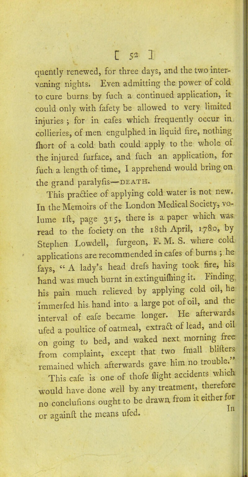 quently renewed, for three days, and the two inter- vening nights. Even admitting the power of cold to cure burns by fuch a continued application, it could only with fafety be allowed to very limited injuries ; for in cafes which frequently occur in collieries, of men engulphed in liquid fire, nothing fhort of a cold bath could apply to the whole of the injured furface, and fuch an application, for fuch a length of time, I apprehend would bring on the grand paralyfis—death. This practice of applying cold water is not new. In the Memoirs of the London Medical Society, vo- lume ift, page 315, there is a paper which was read to the fociety on the 18th April, 1780, by Stephen Lowdell, furgeon, F. M. S. where cold applications are recommended in cafes of burns; he fays, “ A lady’s head drefs having took fire, his hand was much burnt in extinguifhing it. Finding his pain much relieved by applying cold oil, he immerfed his hand into a large pot of oil, and the interval of eafe became longer. He afterwards ufed a poultice of oatmeal, extraft of lead,, and oil on going to bed, and waked next morning, free from complaint, except that two. fmall blitters remained which afterwards gave him .no trouble. This cafe is one of thofe flight accidents which would have done well by any treatment, therefore no conclufions ought to be drawn from it either for or againft the means ufed.