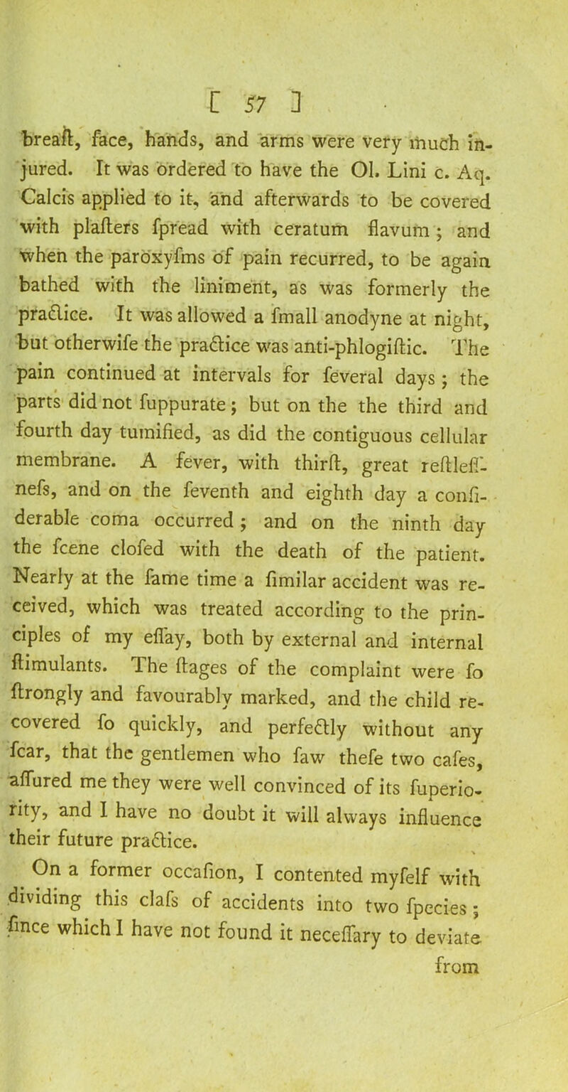 breatt, face, hands, and arms were very much in- jured. It was ordered to have the Ol. Lini c. Aq. Calcis applied to it, and afterwards to be covered with platters fpread with ceratum flavum ; and when the paroxyfms of pain recurred, to be again bathed with the liniment, as was formerly the pra&ice. It was allowed a fmall anodyne at night, but otherwife the practice was anti-phlogiftic. The pain continued at intervals for feveral days; the parts did not fuppurate; but on the the third and fourth day tumified, as did the contiguous cellular membrane. A fever, with thirtt, great reftlefi- nefs, and on the feventh and eighth day a confi- derable coma occurred ; and on the ninth day the fcene clofed with the death of the patient. Nearly at the fame time a fimilar accident was re- ceived, which was treated according to the prin- ciples of my efiay, both by external and internal ttimulants. The ftages of the complaint were fo ftrongly and favourably marked, and the child re- covered fo quickly, and perfeftly without any fear, that the gentlemen who faw thefe two cafes, attured me they were well convinced of its fuperio- rity, and I have no doubt it will always influence their future practice. < °n a former occafion, I contented myfelf with dividing this clafs of accidents into two fpecies; fince which I have not found it necettary to deviate from