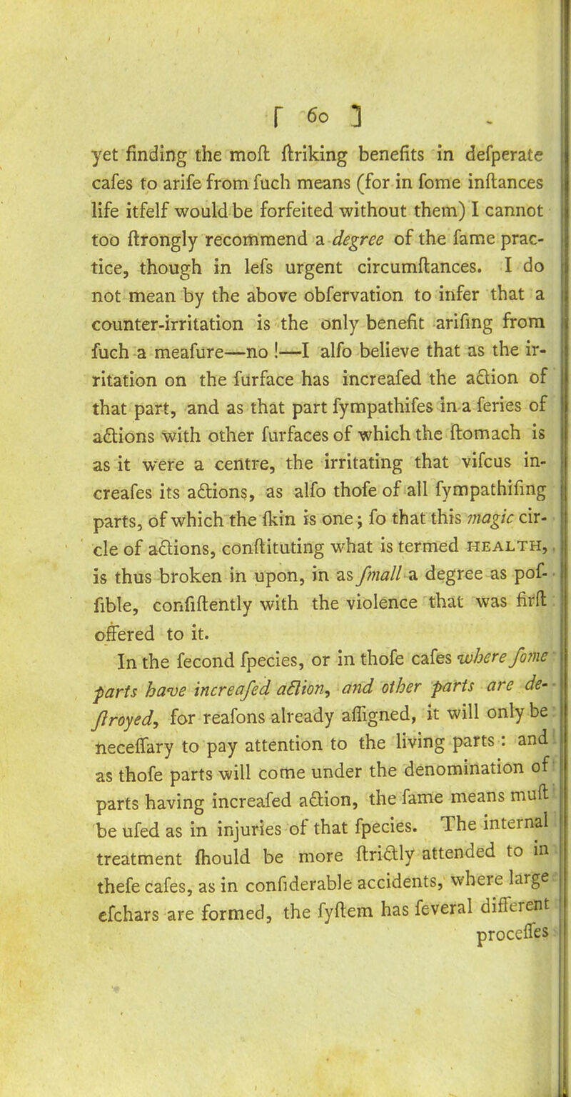 yet finding the moft ffriking benefits in defperate cafes to arife from fuch means (for in fome inflances life itfelf would be forfeited without them) I cannot too ftrongly recommend a degree of the fame prac- tice, though in lefs urgent circumftances. I do not mean by the above obfervation to infer that a counter-irritation is the only benefit arifing from fuch a meafure—no !—I alfo believe that as the ir- ritation on the furface has increafed the action of that part, and as that part fympathifes in a feries of actions with other furfaces of which the ftomach is as it were a centre, the irritating that vifcus in- creafes its adtions, as alfo thofe of all fympathifing parts, of which the fkin is one; fo that this magic cir- cle of adtions, conftituting what is termed health, is thus broken in upon, in as fmall a degree as pof- fible, confidently with the violence that was firfl offered to it. In the fecond fpecies, or in thofe cafes where fome parts have increafed adlion, and other parts are de- froyed, for reafons already affigned, it will only be neceffary to pay attention to the living parts: and as thofe parts will come under the denomination of parts having increafed adlion, the fame means mult be ufed as in injuries of that fpecies. The internal treatment fhould be more ftridtly attended to in thefe cafes, as in confiderable accidents, where large efchars are formed, the fyftem has feveral different proceffes