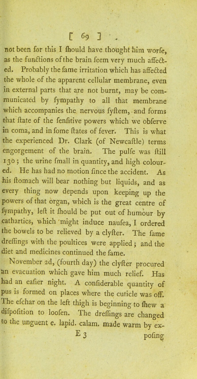 not been for this I fhould have thought him v/orfe, as the functions of the brain feem very much affect- ed. Probably the fame irritation which has affeCted the whole of the apparent cellular membrane, even in external parts that are not burnt, may be com- municated by fympathy to all that membrane which accompanies the nervous fyftem, • and forms that ffate of the fenfitive powers which we obferve in coma, and in fome dates of fever. This is what the experienced Dr. Clark (of Newcaftle) terms engorgement of the brain. The pulfe was ftill 130 ; the urine fmall in quantity, and high colour- ed. He has had no motion fince the accident. As his ftomach will bear nothing but liquids, and as every thing now depends upon keeping up the powers of that organ, which is the great centre of fympathy, left it fhould be put out of humour by cathartics, which‘might induce naufea, I ordered the bowels to be relieved by a clyfter. The fame dreffmgs with the poultices were applied ; and the diet and medicines continued the fame. November 2d, (fourth day) the clyfter procured an evacuation which gave him much relief. Has had an eafier night. A confiderable quantity of pus is formed on places where the cuticle was off. The efchar on the left thigh is beginning to fhew a difpofition to loofen. The dreffmgs are changed to the unguent e. lapid. calam. made warm by ex-
