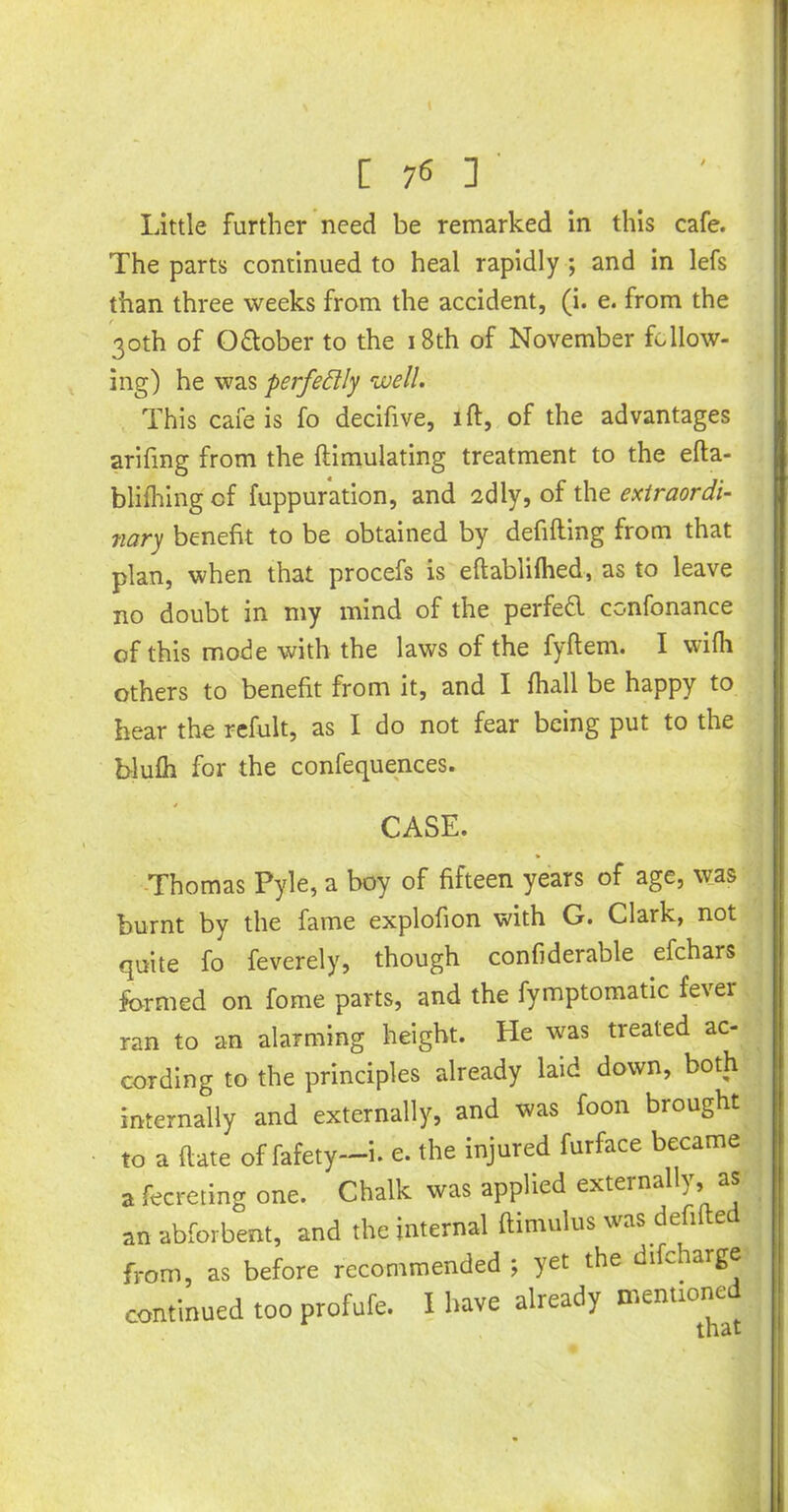 [ 7« ] Little further need be remarked in this cafe. The parts continued to heal rapidly ; and in lefs than three weeks from the accident, (i. e. from the 30th of October to the 18th of November follow- ing) he was perfectly well. This cafe is fo decifive, lft, of the advantages arifmg from the {Emulating treatment to the efta- blifhing cf fuppuration, and 2dly, of the extraordi- nary benefit to be obtained by debiting from that plan, when that procefs is eltablilhed, as to leave no doubt in my mind of the perfed confonance of this mode with the laws of the fyltem. I wilh others to benefit from it, and I lhall be happy to hear the refult, as I do not fear being put to the blulh for the confequences. CASE. Thomas Pyle, a boy of fifteen years of age, was burnt by the fame explofion with G. Clark, not quite fo feverely, though confiderable efchars formed on fome parts, and the fymptomatic fever ran to an alarming height. He was treated ac- cording to the principles already laid down, both internally and externally, and was foon brought to a (late of fafety—i. e. the injured furface became a fecreting one. Chalk was applied externally, as an abforbent, and the internal ftimulus was defifted from, as before recommended ; yet the dikharge continued too profufe. I have already mentioned