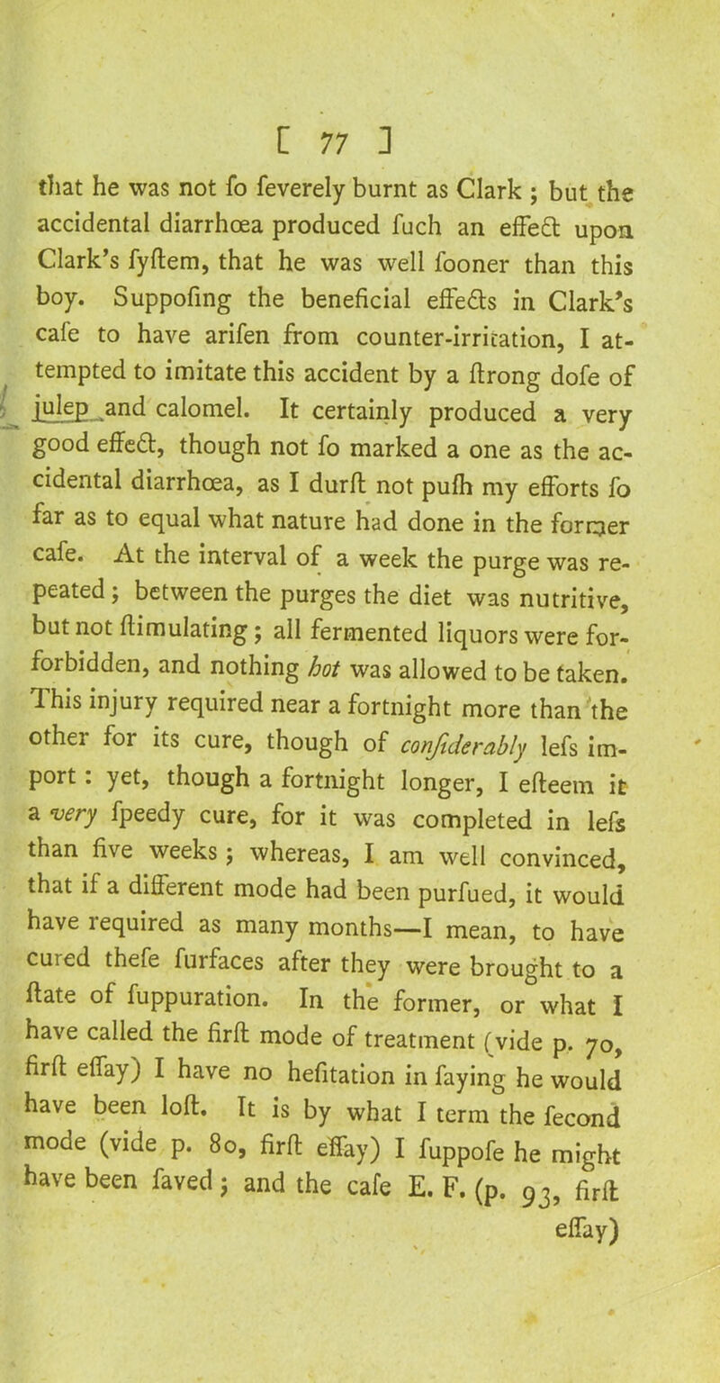 that he was not fo feverely burnt as Clark ; but the accidental diarrhoea produced fuch an effeft upon Clark’s fyftem, that he was well fooner than this boy. Suppofing the beneficial effe&s in Clark’s cafe to have arifen from counter-irritation, I at- tempted to imitate this accident by a ftrong dofe of julep and calomel. It certainly produced a very good effect, though not fo marked a one as the ac- cidental diarrhoea, as I durft not pufh my efforts fo far as to equal what nature had done in the former cafe. At the interval of a week the purge was re- peated; between the purges the diet was nutritive, but not fiimulating; all fermented liquors were for- forbidden, and nothing hot was allowed to be taken. This injury required near a fortnight more than the other for its cure, though of confiderably lefs im- port : yet, though a fortnight longer, I efteem it a very fpeedy cure, for it was completed in lefs than five weeks; whereas, I am well convinced, that if a different mode had been purfued, it would have tequired as many months—I mean, to have cuied thefe furfaces after they were brought to a flate of fuppuration. In the former, or what I have called the firft mode of treatment (vide p. 70, firfi: effay) I have no hefitation in faying he would have been loft. It is by what I term the fecond mode (vide p. 80, firft effay) I fuppofe he might have been faved j and the cafe E. F. (p. 93, firft effay)