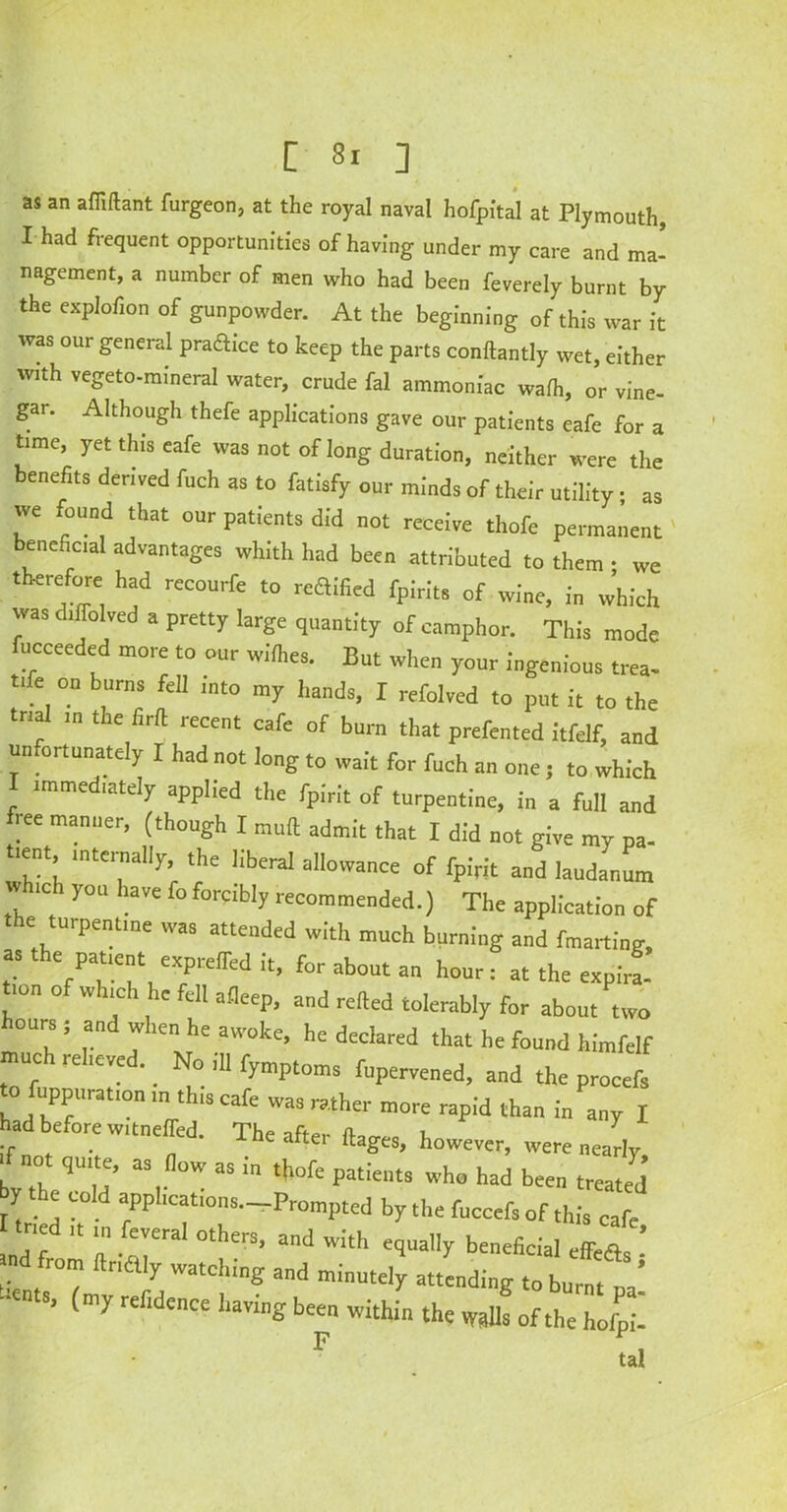 as an afliftant furgeon, at the royal naval hofpital at Plymouth I had frequent opportunities of having under my care and ma- nagement, a number of men who had been feverely burnt by the explofion of gunpowder. At the beginning of this war it was our general praaice to keep the parts conftantly wet, either with vegeto-mineral water, crude fal ammoniac wadi, or vine- gar. Although thefe applications gave our patients eafe for a time, yet this eafe was not of long duration, neither were the benefits derived fueh as to fatisfy our minds of their utility; as we found that our patients did not receive thofe permanent beneficial advantages whith had been attributed to them • we therefore had recourfe to reflified fpirits of wine, in which was diffolved a pretty large quantity of camphor. This mode fucceeded more to our wilhes. But when your ingenious trea- tife on burns fell into my hands, I refolved to put it to the trial the liril recent cafe of burn that prefented itfelf, and unfortunately I had not long to wait for fuch an one; to which immediately applied the fpirit of turpentine, in a full and ree manner, (though I mull admit that I did not give my pa- tient, internally, the liberal allowance of fpirit and laudanum w 1C you have fo forcibly recommended.) The application of the turpentine was attended with much burning and fmarting, as e patient expreifed it, for about an hour: at the expira- lon o w ric 1 1C fell afleep, and relied tolerably for about two hours; and when he awoke, he declared that he found himfelf rnuc relieved. _ No ,11 fymptoms fupervened, and the procefs to fuppuration in this cafe was rather more rapid than in any I had before witneffed. The after ftages, however, were nearly, bvTh ,U u’ aS,n°W “ “ t,10fe pat'e‘,ts 'ho had be™ treated y the cold applications r Prompted by the fuccefs of this cafe tried in fevera, others, and with equally beneficial fca f fr°” ftna'^ and minutely attending to burnt oa! -cuts, (my refidence having been within the walls of the holpi- F ta!