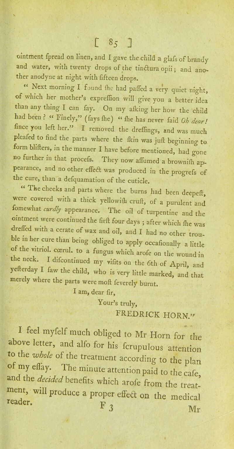 ointment fpread on linen, and I gave the child a glafs of brandy and water, with twenty drops of the tin&ura opii; and ano- ther anodyne at night with fifteen drops. “ Next morning I found (he had puffed a very quiet night, of which her mother’s expreflion will give you a better idea than any thing I can fay. On my afking her how the child had been ? “ Finely,” (fays fhe) “ fhe has never faid Oh dear' fince you left her.” I removed the dreffings, and was much pleafed to find the parts where the fkin was juft beginning to form bhfters, m the manner I have before mentioned, had gone no further 111 that procefs. They now aftumed a brownifh ap- pearance, and no other effed was produced in the progrefs cf the cure, than a defquamation of the cuticle. “ The cheeks and parts where the burns had been deepeft were covered with a thick yellowifh cruft, of a purulent and fomewhat curdly appearance. The oil of turpentine and the ointment were continued the firft four days ; after which fhe was dreffed with a cerate of wax and oil, and I had no other trou- ble in her cure than being obliged to apply occafionally a little of the vitriol, coerul. to a fungus which arofe on the wound in t e neck. I difcontinued my vifits on the 6th of April, and ye erday I faw the child, who is very little marked, and that merely where the parts were moft feverely burnt. I am, dear fir, Your’s truly, FREDRICK HORN.”' I feel myfelf much obliged to Mr Horn for the above letter, and alfo for his fcrupulous attention to the whole of the treatment according to the oho of my ellay. The minute attention paid to the cafe and the decided benefits which arofe from the treat-’ tnent, will produce a proper effect on the medical reader- F ? r 3 Mr