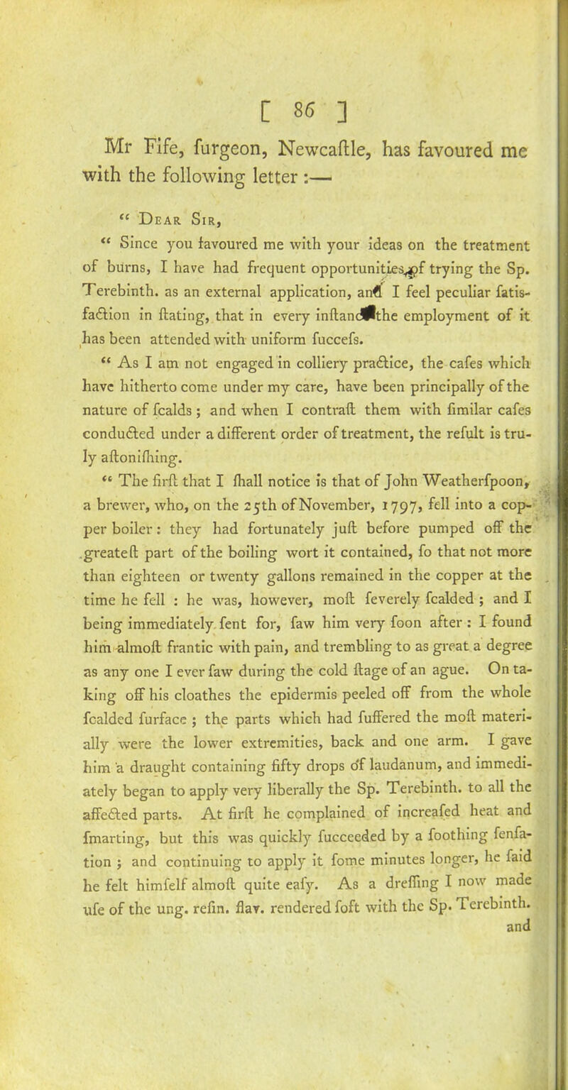 Mr Fife, furgeon, Newcaftle, has favoured me with the following letter :— “ Dear Sir, “ Since you favoured me with your ideas on the treatment of burns, I have had frequent opportunities.^ trying the Sp. Terebinth, as an external application, an€ I feel peculiar fatis- fa&ion in Hating, that in every inftandlflthe employment of it has been attended with uniform fuccefs. “ As I am not engaged in colliery pra&ice, the cafes which have hitherto come under my care, have been principally of the nature of fcalds ; and when I contrail them with fimilar cafes conduced under a different order of treatment, the refult is tru- ly aftonifhing. “ The firft that I lhall notice is that of John Weatherfpoon, a brewer, who, on the 25th of November, 1797, fell into a cop- per boiler: they had fortunately juft before pumped off the .greateft part of the boiling wort it contained, fo that not more than eighteen or twenty gallons remained in the copper at the time he fell : he was, however, molt feverely fealded ; and I being immediately fent for, faw him very foon after : I found him almoft frantic with pain, and trembling to as great a degree as any one I ever faw during the cold ftage of an ague. On ta- king off his cloathes the epidermis peeled off from the whole fealded furface ; the parts which had fuffered the molt materi- ally were the lower extremities, back and one arm. I gave him a draught containing fifty drops o'f laudanum, and immedi- ately began to apply very liberally the Sp. Terebinth, to all the affected parts. At firft he complained of increased heat and fmarting, but this was quickly fucceeded by a foothing fenfa- tion ; and continuing to apply it fome minutes longer, he faid he felt himfelf almoft quite eaiy. As a dreffing I now made tife of the ung. refin. flav. rendered foft with the Sp. Terebinth.