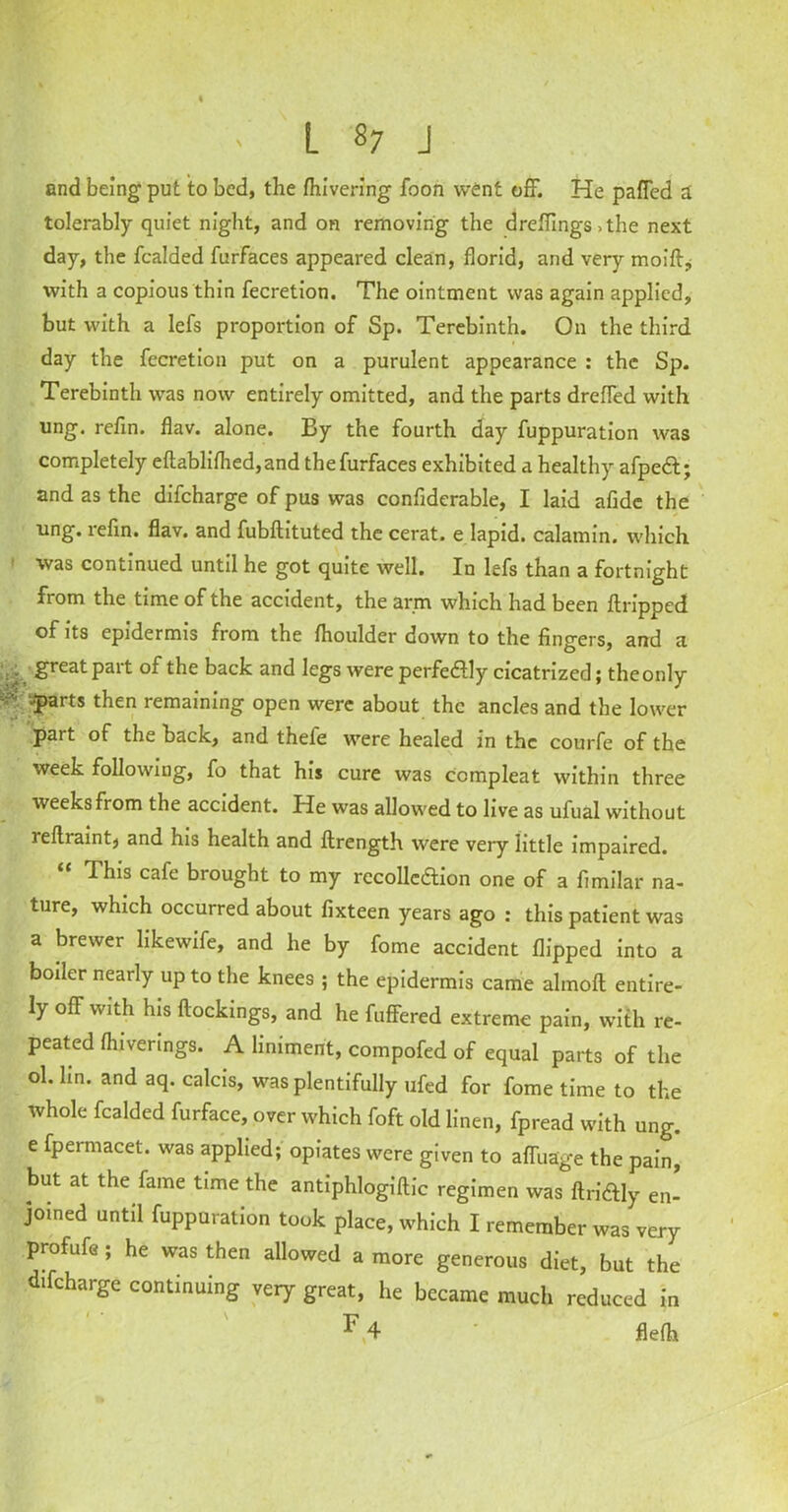 and being put to bed, the fhivering foon went off. He paffed a tolerably quiet night, and on removing the dreflings .the next day, the fcalded furfaces appeared clean, florid, and very moift., with a copious thin fecretion. The ointment was again applied, but with a lefs proportion of Sp. Terebinth. On the third day the fecretion put on a purulent appearance : the Sp. Terebinth was now entirely omitted, and the parts dreffed with ung. refin. flav. alone. By the fourth day fuppuration was completely eftablifhed,and the furfaces exhibited a healthy afpeCt; and as the difeharge of pus was confiderable, I laid afide the ling, refin. flav. and fubftituted the cerat. e lapid. calamin. which was continued until he got quite well. In lefs than a fortnight fiom the time of the accident, the arm which had been ftripped of its epidermis from the fhoulder down to the fingers, and a . great Pait of back and legs were perfectly cicatrized; the only '-iParts then remaining open were about the ancles and the lower »* * ' part of the back, and thele were healed in the courfe of the week following, fo that his cure was compleat within three weeks from the accident. He was allowed to live as ufual without reflraint, and his health and ftrength were very little impaired. “ ThJs cafe brought to my recollection one of a fimilar na- ture, which occurred about fixteen years ago : this patient was a brewer likewife, and he by feme accident flipped into a boiler nearly up to the knees ; the epidermis came alinoft entire- ly off with his ftockings, and he fuffered extreme pain, with re- peated fhiverings. A liniment, compofed of equal parts of the ol. hn. and aq. calcis, was plentifully ufed for fome time to the whole fcalded furface, over which foft old linen, fpread with ung. e fpermacet. was applied; opiates were given to afluage the pain, but at the fame time the antiphlogiftic regimen was ftriftly en- joined until fuppuration took place, which I remember was very profufe; he was then allowed a more generous diet, but the difeharge continuing very great, he became much reduced in ^ 4 flefh