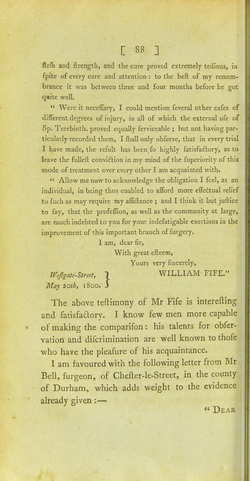 flcfli and ftrength, and the cure proved extremely tedious, in fpite of every care and attention : to the belt of my remem- brance it was between three and four months before he got quite well. “ Were it necefTary, I could mention feveral other cafes of different degrees of injury, in all of which the external ufe of Sp. Terebinth, proved equally ferviceable ; but not having par- ticularly recorded them, I fhall only obferve, that in every trial I have made, the refult has been fo highly fatisfattory, as to leave the fulleft convidtion in my mind of the fuperiority of this mode of treatment over every other I am acquainted with. “ Allow me now to acknowledge the obligation I fed, as an individual, in being thus enabled to afford more effectual relief to fuch as may require my abidance ; and I think it but juftice to fay, that the profeffion, as well as the community at large, are much indebted to you for your indefatigable exertions in the improvement of this important branch of furgery. 1 am, dear fir, / . With great efteem, Yours very fincerely, Wcjlgate-Street, 1 WILLIAM FIFE.” 'May loth, 1800. J The above teflimony of Mr Fife is interefting and fatisfa&ory. I know few men more capable of making the comparifon: his talents for obfer- vation and difcrimination are well known to thofe who have the pleafure of his acquaintance. I am favoured with the following letter from Mr Bell, furgeon, of Chefter-le*Street, in the county of Durham, which adds weight to the evidence already given:— “ Dear