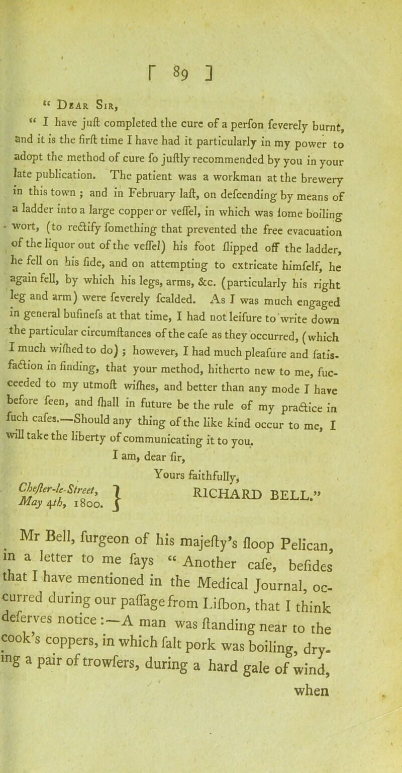 Dear Sir, “ I have juft completed the cure of a perfon feverely burnt, and it is the firft time I have had it particularly in my power to adopt the method of cure fo juftly recommended by you in your late publication. The patient was a workman at the brewery in this town ; and in February laft, on defending by means of a ladder into a large copper or veflel, in which was iome boiling * wort, (to rectify fomething that prevented the free evacuation of the liquor out of the veflel) his foot flipped off the ladder, he fell on his fide, and on attempting to extricate himfelf, he again fell, by which his legs, arms, &c. (particularly his right leg and arm) were feverely fcalded. As I was much engaged in general bufinefs at that time, I had notleifure to write down the particular circumftances of the cafe as they occurred, (which I much wi/hed to do) j however, I had much pleafure and fatis. faction in finding, that your method, hitherto new to me, fuc- ceeded to my utmoft wifties, and better than any mode I have before feen, and fliall in future be the rule of my pra&ice in fuch cafes.—Should any thing of the like kind occur to me, I will take the liberty of communicating it to you. I am, dear fir, Chejler-lc- Street, 1 May 4/(6, 1800. J Yours faithfully, RICHARD BELL.” . Mr BeII> furgeon of his majefty’s iloop Pelican, in a letter to me fays “ Another cafe, befides that I have mentioned in the Medical Journal, oc- curred during our paiTagefrom I.ilbon, that I think deferves notice :-A man was (landing near to the cook’s coppers, in which fait pork was boiling, dry- mg a pair oftrowfers, during a hard gale of wind, when