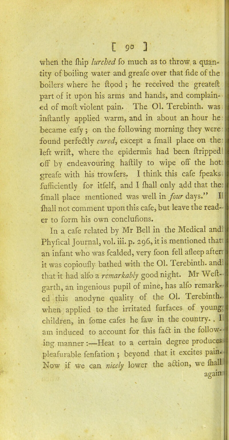 [ 9° 3 when the fhip lurched fo much as to throw a quan- tity of boiling water and greafe over that fide of the boilers where he ftpod ; he received the greatefl part of it upon his arms and hands, and complain- ed of moll violent pain. The Ol. Terebinth, was inflantly applied warm, and in about an hour he became eafy ; on the following morning they were found perfectly cured, except a fmall place on the left wrift, where the epidermis had been flripped off by endeavouring haftily to wipe off the hot greafe with his trowfers. I think this cafe fpeaks fufficiently for itfelf, and I fhall only add that the fmall place mentioned was well in four days.” I iliall not comment upon this cafe, but leave the read- er to form his own conclufions. In a cafe related by Mr Bell in the Medical and Phyfical Journal, vol. iii. p. 296, it is mentioned that an infant who was fcalded, very foon fell afleep after it was copioufly bathed with the Ol. Terebinth, and that it had alfo a remarkably good night. Mr Weft- garth, an ingenious pupil of mine, has alio remark- ed this anodyne quality of the Ol. Terebinth, when applied to the irritated furfaces of young |ii children, in fome cafes he faw in the country. , 11 am induced to account for this fa£t in the follow- |j ing manner :—Heat to a certain degree produces j pleafurable fenfation ; beyond that it excites pain. Now if we can nicely lower the action, we fhali