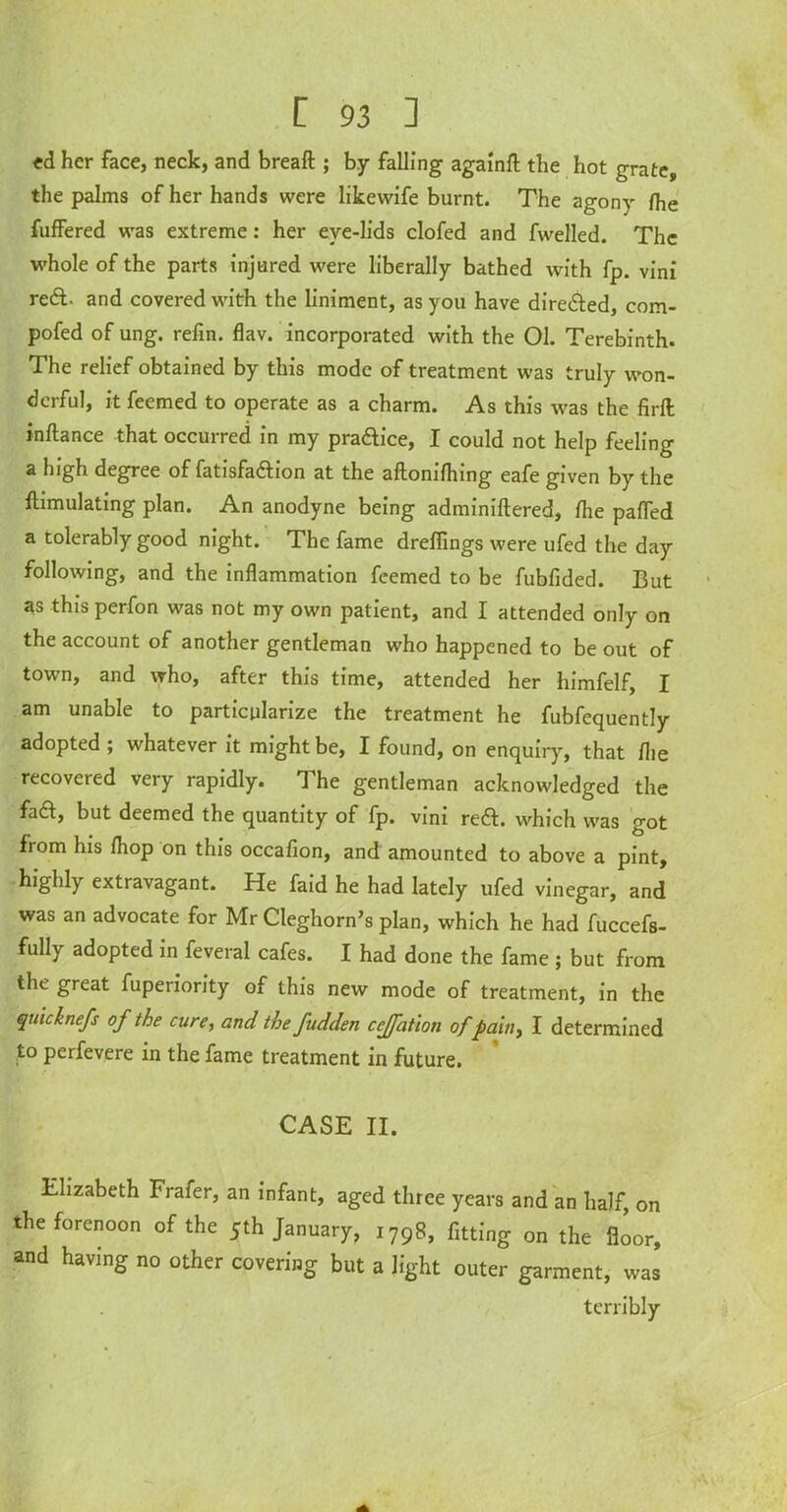 «d her face, neck, and breaft ; by falling againfl the hot grate, the palms of her hands were likewife burnt. The agony fhe fuffered was extreme: her eve-lids clofed and fwelled. The whole of the parts injured were liberally bathed with fp. vini red- and covered with the liniment, as you have direfted, com- pofed of ung. refin. flav. incorporated with the 01. Terebinth. The relief obtained by this mode of treatment was truly won- derful, it feemed to operate as a charm. As this was the firft inftance that occurred in my praftice, I could not help feeling a high degree of fatisfaftion at the aftonifhing eafe given by the ftimulating plan. An anodyne being adminiftered, (he palled a tolerably good night. The fame drefiings were ufed the day following, and the inflammation feemed to be fubfided. But as this perfon was not my own patient, and I attended only on the account of another gentleman who happened to be out of town, and who, after this time, attended her himfelf, I am unable to particularize the treatment he fubfequently adopted; whatever it might be, I found, on enquiry, that flie recovered very rapidly. T he gentleman acknowledged the fa£l, but deemed the quantity of fp. vini reft, which was got from his fhop on this occafion, and amounted to above a pint, highly extravagant. He faid he had lately ufed vinegar, and was an advocate for Mr Cleghorn’s plan, which he had fuccefs- fully adopted in feveral cafes. I had done the fame ; but from the great fuperiority of this new mode of treatment, in the quicknefs of the cure, and the fudden cejfation of pain, I determined to perfevere in the fame treatment in future. CASE II. Elizabeth Frafer, an infant, aged three years and an half, on the forenoon of the 5th January, 1798, fitting on the floor, and having no other covering but a light outer garment, was terribly