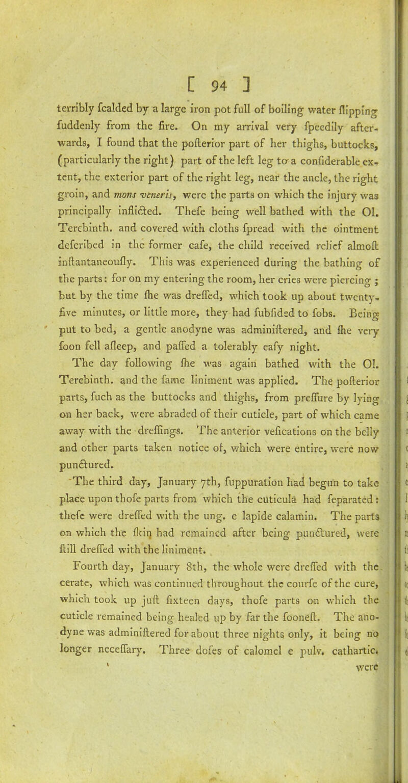 terribly fcalded by a large iron pot full of boiling water flipping fuddenly from the fire. On my arrival very fpeedily after- wards, I found that the pofterior part of her thighs, buttocks, (particularly the right) part of the left leg to-a confiderable ex- tent, the exterior part of the right leg, near the ancle, the right groin, and mons veneris, were the parts on which the injury was principally inflidted. Thefe being well bathed with the 01. Terebinth, and covered with cloths fpread with the ointment defcribed in the former cafe, the child received relief almoft inftantaneoufly. This was experienced during the bathing of the parts: for on my entering the room, her cries were piercing ; but by the time (he was drefled, which took up about twenty- five minutes, or little more, they had fubfidsd to fobs. Being ' put to bed, a gentle anodyne was adminiftered, and fhe very foon fell afleep, and pafled a tolerably eafy night. The day following (he was again bathed with the 01. Terebinth, and the fame liniment was applied. The pofterior parts, fuch as the buttocks and thighs, from prefiure by lying on her back, were abraded of their cuticle, part of which came away with the dreffings. The anterior vefications on the belly and other parts taken notice of, which were entire, were now punftured. The third day, January 7th, fuppuration had begun to take place upon thofe parts from which the cuticula had feparated: thefe were drefled with the ung. e lapide calamin. The parts on which the Ikiij had remained after being punctured, were Hill drefled with the liniment. Fourth day, January 8th, the whole were drefled with the cerate, which was continued throughout the courfe of the cure, which took up juft fixteen days, thofe parts on which the cuticle remained being healed up by far the fooneft. The ano- dyne was adminiftered for about three nights only, it being no longer necefiary. Three dofes of calomel e pulv. cathartic. were