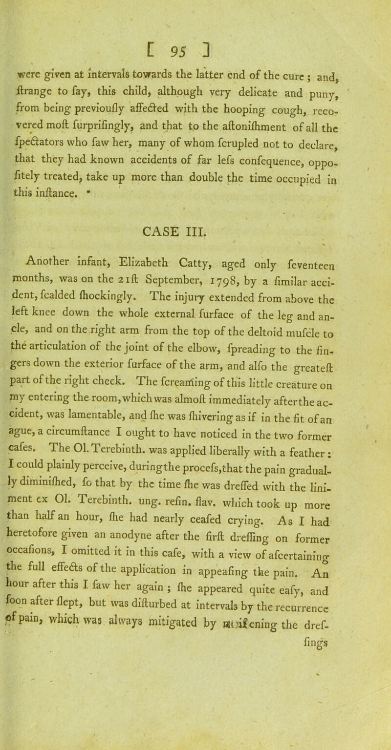 \ [ 95 ] were given at intervals towards the latter end of the cure ; and, ft range to fay, this child, although very delicate and puny, from being previoufly affedted with the hooping cough, reco- vered moft furprifingly, and that to the aftonifhment of all the fpedtators who faw her, many of whom fcrupled not to declare, that they had known accidents of far lefs confequence, oppo- fitely treated, take up more than double the time occupied in this inftance.  CASE III. s * Another infant, Elizabeth Catty, aged only feventeen months, was on the 21ft September, 1798, by a fimilar acci- dent, fcalded fhockingly. T. he injury extended from above the left knee down the whole external furface of the leg and an- cle, and on the right arm from the top of the deltoid mufcle to the articulation of the joint of the elbow, fpreading to the fin- gers down the exterior furface of the arm, and alfo the greateft part of the right cheek. The fcreaming of this little creature on my entering the room, which was almofl immediately afterthe ac- cident, was lamentable, and fhe was fhivering as if in the fit of an ague, a circumftance I ought to have noticed in the two former cafes. The 01. Terebinth, was applied liberally with a feather; I could plainly perceive, duringthe procefs,that the pain gradual- ly diminifhed, fo that by the time fhe was drefled with the lini- ment ex 01. Terebinth, ung. refin. flav. which took up more than half an hour, fhe had nearly ceafed crying. As I had heretofore given an anodyne after the firft dreffing on former occafions, I omitted it in this cafe, with a view of afcertaining the full effefts of the application in appearing the pain. An hour after this I faw her again ; fhe appeared quite eafy, and foon after flept, but was difturbed at intervals by the recurrence of pain, which was always mitigated by aliening the dref- fings