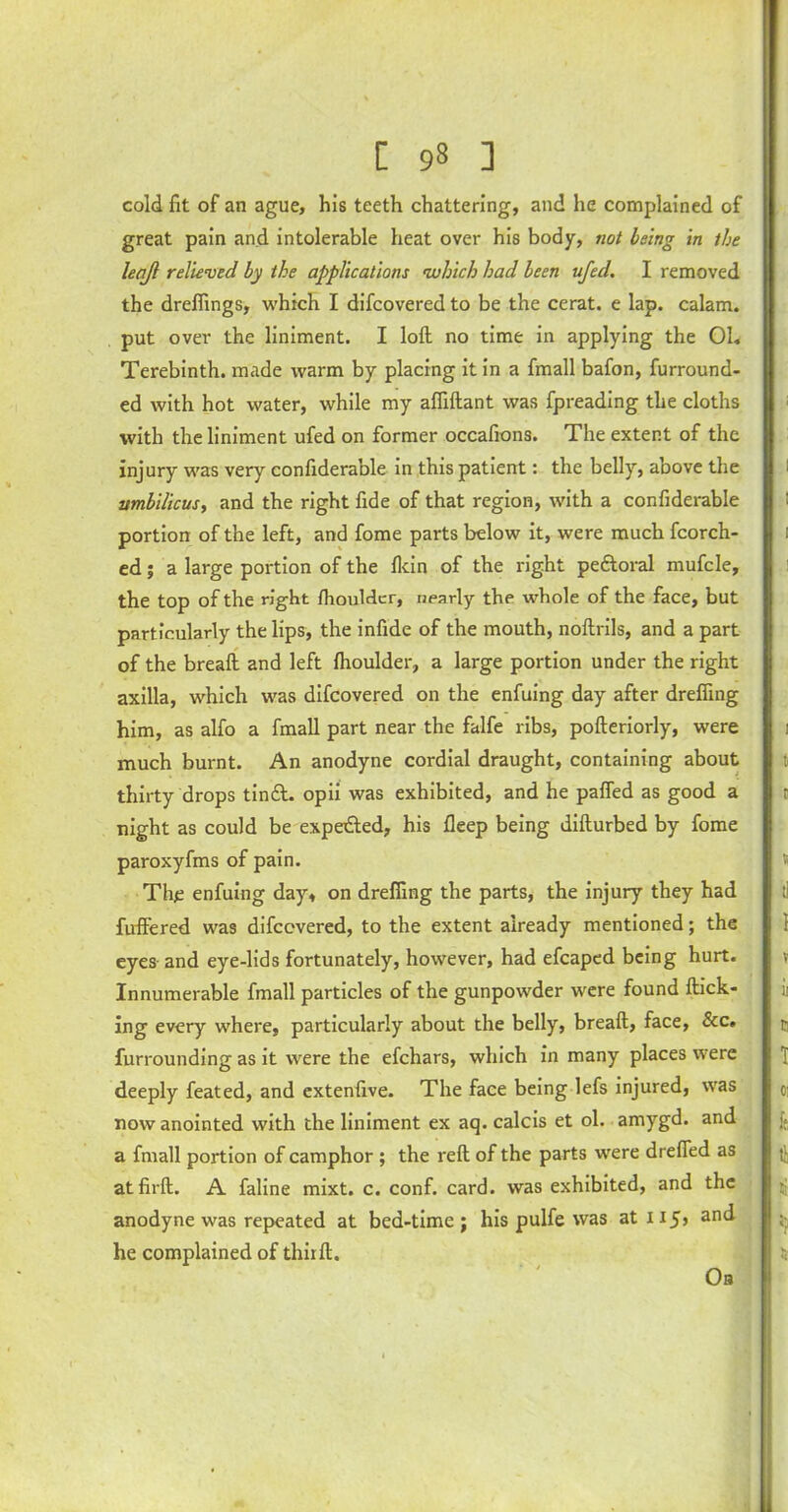 [ 9» ] cold fit of an ague, his teeth chattering, and he complained of great pain and intolerable heat over his body, not being in the leqft relieved by the applications which had been ufed. I removed the drefiings, which I difcovered to be the cerat. e lap. calam. put over the liniment. I loft no time in applying the Oh Terebinth, made warm by placing it in a fmall bafon, furround- ed with hot water, while my affiftant was fpreading the cloths with the liniment ufed on former occafions. The extent of the injury was very confiderable in this patient: the belly, above the umbilicus, and the right fide of that region, with a confiderable portion of the left, and fome parts below it, were much fcorch- ed; a large portion of the fkin of the right pe&oral mufcle, the top of the right /houlder, nearly the whole of the face, but particularly the lips, the infide of the mouth, noftrils, and a part of the breaft and left Ihoulder, a large portion under the right axilla, which was difcovered on the enfuing day after dreffing him, as alfo a fmall part near the falfe ribs, pofteriorly, were much burnt. An anodyne cordial draught, containing about thirty drops tin A. opii was exhibited, and he palled as good a night as could be expeAed, his lleep being difturbed by fome paroxyfms of pain. The enfuing day, on drefiing the parts, the injury they had fuftered was difcovered, to the extent already mentioned; the eyes and eye-lids fortunately, however, had efcaped being hurt. Innumerable fmall particles of the gunpowder were found flick- ing every where, particularly about the belly, breaft, face, &c. furrounding as it were the efchars, which in many places were deeply feated, and extenfive. The face being lefs injured, was now anointed with the liniment ex aq. calcis et ol. amygd. and a fmall portion of camphor ; the reft of the parts were drefied as atfirft. A faline mixt. c. conf. card, was exhibited, and the anodyne was repeated at bed-time; his pulfe was atii5> anc^ he complained of thiift. Ob