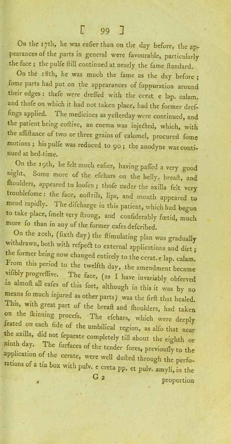 On the 17th, he was eafier than on the day before,- the ap- pearances of the parts in general were favourable, particularly the face ; thepulfe Hill continued at nearly the fame ftandard. On the 18th, he was much the fame as the day before ; fome parts had put on the appearances of fuppuration around their edges : thefe were drefTed with the cerat e lap. calam. and thofe on which it had not taken place, had the former dref- fings applied. The medicines as yellerday were continued, and the patient being coftive, an enema was injeded, which, with the afliftance of two or three grains of calomel, procured fomc motions ; hispulfe was reduced to 90; the anodyne was conti- nued at bed-time. k 0n the he felt much eafier, having pa/fed a very good night.. Some more of the efchars on the belly, breaft, and fhoulders, appeared to loofen ; thofe under the axilla felt very troublesome: the face, noflrils, lips, and mouth appeared to mend rapidly. The difcharge in this patient, which had begun to take place, fmelt very ftrong, and confiderably foetid, much more fo than in any of the former cafes defcribed. On the 20th, (fixth day) the ftimulating plan was gradually withdrawn, both with refpedl to external applications and diet - the former being now changed entirely to the cerat. e lap. calam! From this period to the twelfth day, the amendment became yn y progreflive. The face, (as I have invariably obferved m almoft all cafes of this fort, although in this it was by no means fo much injured as other parts) was the firft that healed. This with great part of the breaft and Ihoulders, had taken on the Hanning procefs. The efchars, which were deeply Seated on each fide of the • ,, , r 7 ue or tne umbilical region, as alfo that near the axilla, did not feparate completely till about the eighth or nmth day. The furfaces of the tender fores, previoufly to the application of the cerate, were well dulled through the perfo- ’ of a tin box with pulv. e creta pp. et pulv. amylijn the G 2 t proportion