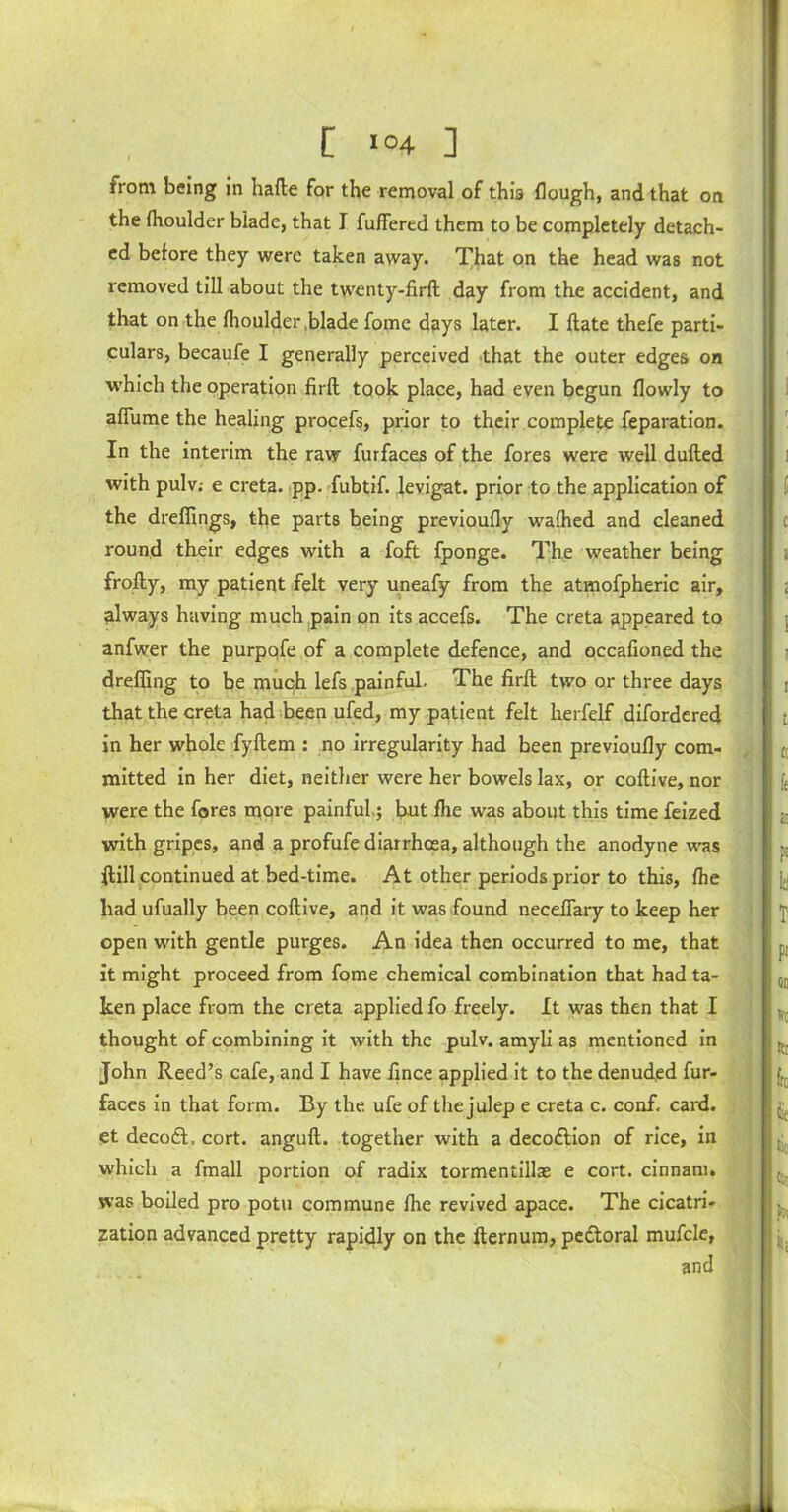 [ >°4 ] rrom being in hafle for the removal of this flough, and that on the fhoulder blade, that I fuffered them to be completely detach- ed before they were taken away. That on the head was not removed till about the twenty-firfl day from the accident, and that on the fhoulder .blade fome days later. I (late thefe parti- culars, becaufe I generally perceived that the outer edges on which the operation firfl took place, had even begun (lowly to affume the healing procefs, prior to their complete feparation. In the interim the raw furfaces of the fores were well dulled with pulv: e creta. pp. fubtif. levigat. prior to the application of the dreffings, the parts being previoufly wafhed and cleaned round their edges with a foft fponge. The weather being frofly, my patient felt very uneafy from the atmofpheric air, always having much pain on its accefs. The creta appeared to anfwer the purpofe of a complete defence, and occafioned the dreffing to be much lefs painful. The firfl two or three days that the creta had been ufed, my patient felt herfelf difordered in her whole fyflem : no irregularity had been previoufly com- mitted in her diet, neither were her bowels lax, or coflive, nor were the fores more painful; but fhe was about this time feized with gripes, and a profufe diarrhoea, although the anodyne was flill continued at bed-time. At other periods prior to this, fhe had ufually been coflive, and it was found necefiary to keep her open with gentle purges. An idea then occurred to me, that it might proceed from fome chemical combination that had ta- ken place from the creta applied fo freely. It was then that I thought of combining it with the pulv. amyli as mentioned in John Reed’s cafe, and I have fince applied it to the denuded fur- faces in that form. By the ufe of the julep e creta c. conf, card, et decodl, cort. angufl. together with a decodlion of rice, in which a fmall portion of radix tormentillae e cort. cinnam. was boiled pro potu commune fire revived apace. The cicatri- zation advanced pretty rapidly on the flernum, pcdloral mufcle, and