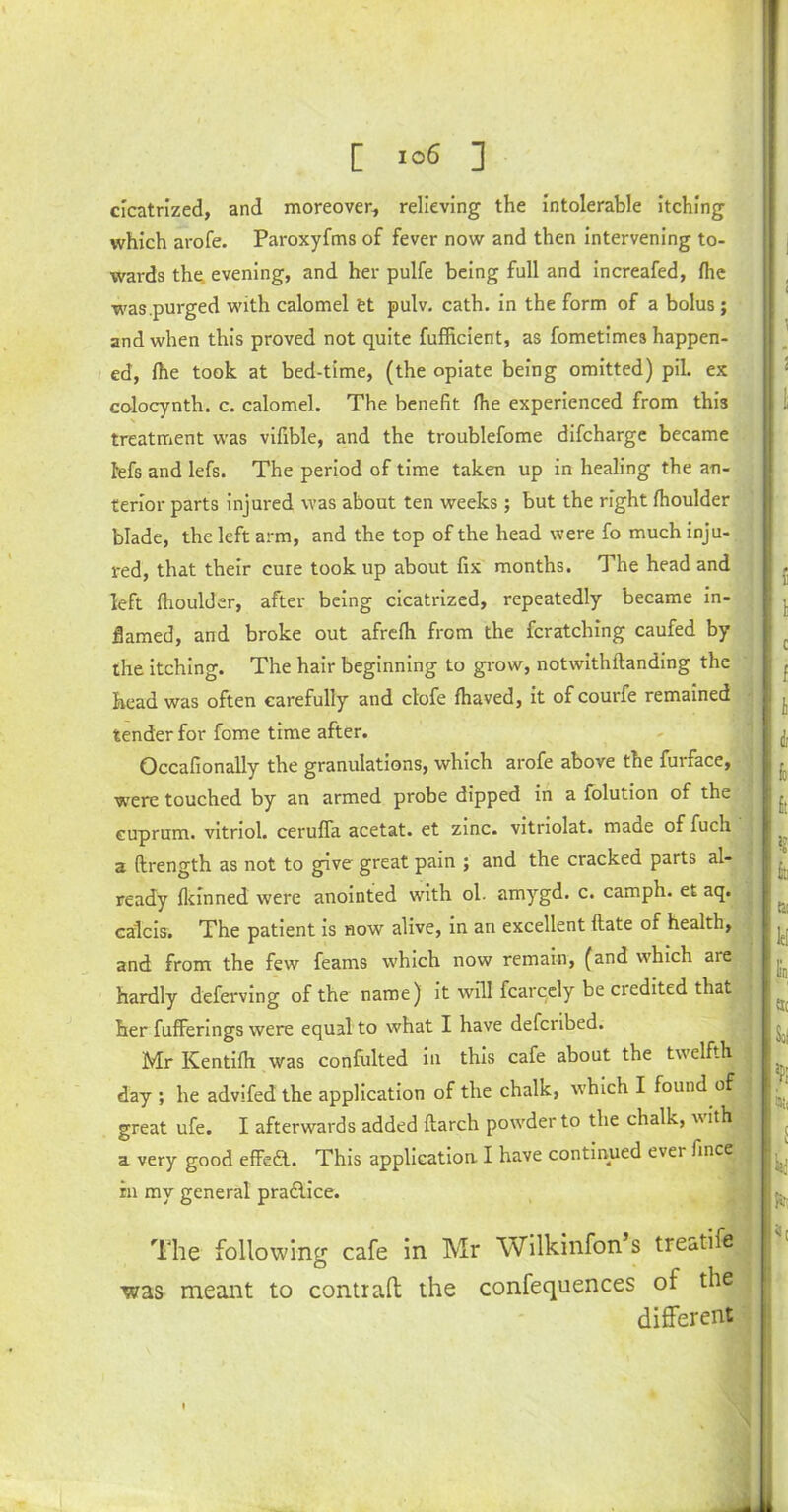 cicatrized, and moreover, relieving the intolerable itching which arofe. Paroxyfms of fever now and then intervening to- wards the evening, and her pulfe being full and increafed, fhe was.purged with calomel tt pulv. cath. in the form of a bolus; and when this proved not quite fufficient, as fometimes happen- ed, fhe took at bed-time, (the opiate being omitted) pil. ex colocynth. c. calomel. The benefit fhe experienced from this treatment was vifible, and the troublefome difcharge became Ms and lefs. The period of time taken up in healing the an- terior parts injured was about ten weeks ; but the right fhoulder blade, the left arm, and the top of the head were fo much inju- red, that their cure took up about fix months. The head and left fhoulder, after being cicatrized, repeatedly became in- flamed, and broke out afrefh from the Matching caufed by the itching. The hair beginning to grow, notwithftanding the head was often carefully and clofe fhaved, it of courfe remained tender for fome time after. Occafionally the granulations, which arofe above the furface, were touched by an armed probe dipped in a folution of the cuprum, vitriol, ceruffa acetat. et zinc, vitriolat. made of fuch a ftrength as not to gave great pain ; and the cracked parts al- ready fkinned were anointed with ol. amygd. c. camph. et aq. calcis. The patient is now alive, in an excellent flate of health, and from the few feams which now remain, (and which are hardly deferving of the name) it will fcarcely be credited that her fufferings were equal to what I have defcribed. Mr Kentifh was confulted in this cafe about the twelfth day ; he advifed the application of the chalk, which I found of great ufe. I afterwards added flarch powder to the chalk, with a very good effect. This application I have continued ever fince in my general practice. The following cafe in Mr Wilkinfon s treatife ■was meant to contrail the confequences of the different