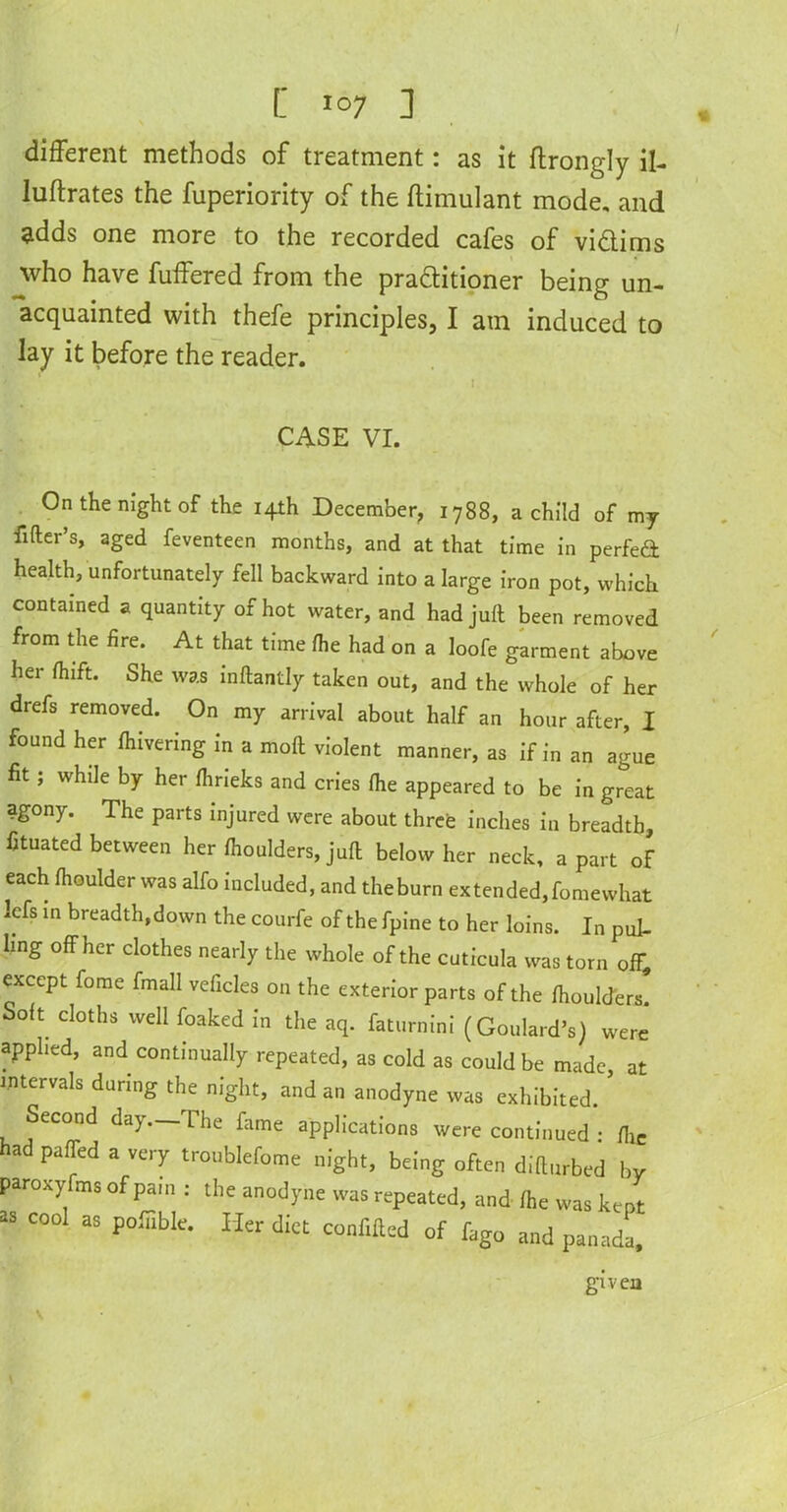 I [ Io7 ] different methods of treatment: as it ftrongly il- luftrates the fuperiority of the ffimulant mode, and adds one more to the recorded cafes of vidims who have buffered from the praditioner being un- acquainted with thefe principles, I am induced to lay it before the reader. CASE VI. On the night of the 14th December, 1788, a child of my filter’s, aged feventeen months, and at that time in perfeft health, unfortunately fell backward into a large iron pot, which contained a quantity of hot water, and had juft been removed from the fire. At that time Ihe had on a loofe garment above her Ihift. She was inftantly taken out, and the whole of her drefs removed. On my arrival about half an hour after, I found her fhivering in a mod violent manner, as if in an ague fit ; while by her Ihrieks and cries Ihe appeared to be in great agony. The parts injured were about three inches in breadth, fituated between her fhoulders, juft below her neck, apart of each fhoulder was alfo included, and theburn extended,fomewhat Icfs in breadth,down the courfe of the fpine to her loins. In pul- ling off her clothes nearly the whole of the cuticula was torn off, except fome fmall veficles on the exterior parts of the fhoulders Soft cloths well foaked in the aq. faturnini (Goulard’s) were applied, and continually repeated, as cold as could be made at intervals during the night, and an anodyne was exhibited. ’ Second day—The fame applications were continued : fhc ad paffed a very troublefome night, being often difturbed by paroxyfms of pain : the anodyne was repeated, and Ihe was kept as cool as pofiible. Her diet confifted of fago and panada, given