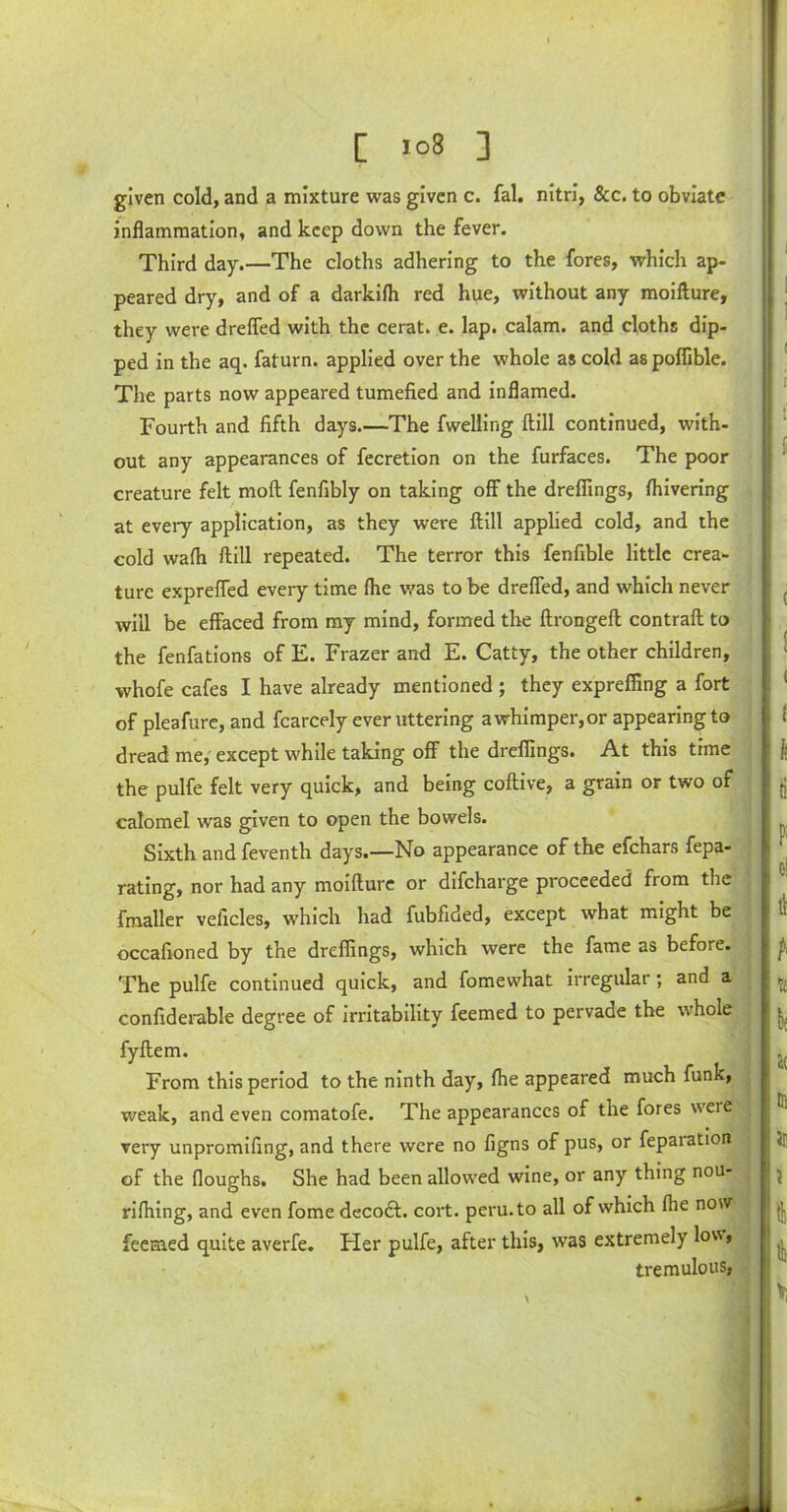 given cold, and a mixture was given c. fal. nitri, &c. to obviate inflammation, and keep down the fever. Third day.—The cloths adhering to the fores, which ap- peared dry, and of a darkifh red hue, without any moifture, they were drefled with the cerat. e. lap. calam. and cloths dip- ped in the aq. faturn. applied over the whole as cold as pofiible. The parts now appeared tumefied and inflamed. Fourth and fifth days.—The fwelling ftill continued, with- out any appearances of fecretion on the furfaces. The poor creature felt moft fenfibly on taking off the dreffings, fhivering at every application, as they were ftill applied cold, and the cold wafh ftill repeated. The terror this fenfible little crea- ture expreffed every time fhe was to be drefled, and which never will be effaced from my mind, formed the ftrongeft contraft to the fenfations of E. Frazer and E. Catty, the other children, whofe cafes I have already mentioned ; they expreffing a fort of pleafure, and fcarcely ever uttering a whimper, or appearing to dread me, except while taking off the dreffings. At this time the pulfe felt very quick, and being coftive, a grain or two or calomel was given to open the bowels. Sixth and feventh days.—No appearance of the efchars fepa- rating, nor had any moifture or difcharge proceeded fiom the fmaller veficles, which had fubfided, except what might be occafioned by the dreffings, which were the fame as before. The pulfe continued quick, and fomewhat irregular ; and a confiderable degree of irritability feemed to pervade the whole fyftem. From this period to the ninth day, fhe appeared much funk, weak, and even comatofe. The appearances of the fores weie very unpromifing, and there were no figns of pus, or feparation of the floughs. She had been allowed wine, or any thing nou- rifhing, and even fome decodf. cort. peru.to all of which fhe now feemed quite averfe. Her pulfe, after this, was extremely lov, tremulous, V