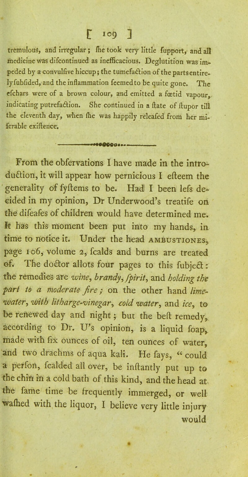 r i°9 ] tremulous, and irregular; Hie took very little fupport, and all medicine vvas difcontinued as inefficacious. Deglutition was im- peded by a convulfive hiccup; the tumefaftion of the parts entire- ly fubfided, and the inflammation feemedto be quite gone. The efchars were of a brown colour, and emitted a foetid vapour, indicating putrefadiion. She continued in a ftate of ftupor till the eleventh day, when fhe was happily releafed from her mi- ferable exigence. — From the obfervations I have made in the intro- duction, it will appear how pernicious I efteem the generality of fyltems to be. Had I been lefs de- cided in my opinion, Dr Underwood’s treatife on the difeafes of children would have determined me. It has this moment been put into my hands, in time to notice it. Under the head ambustiones, page 106, volume 2, fcalds and burns are treated of. The doCtor allots four pages to this fubjeCt: the remedies are wine, brandy, fpirit, and holding the part to a moderate fire; on the other hand lime- water, with litharge-vinegar, cold water, and ice, to be renewed day and night; but the bell remedy, according to Dr. U’s opinion, is a liquid foap,. made with fix ounces of oil, ten ounces of water, and two drachms of aqua kali. He fays, “ could a perfon, fcalded all over, be inftantly put up to the chin in a cold bath of this kind, and the head at the fame time be frequently immerged, or well wafhed with the liquor, I believe very little injury would